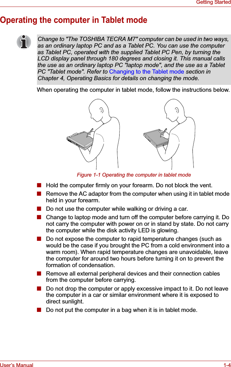 User’s Manual 1-4Getting StartedOperating the computer in Tablet modeWhen operating the computer in tablet mode, follow the instructions below.Figure 1-1 Operating the computer in tablet mode■Hold the computer firmly on your forearm. Do not block the vent.■Remove the AC adaptor from the computer when using it in tablet mode held in your forearm.■Do not use the computer while walking or driving a car.■Change to laptop mode and turn off the computer before carrying it. Do not carry the computer with power on or in stand by state. Do not carry the computer while the disk activity LED is glowing.■Do not expose the computer to rapid temperature changes (such as would be the case if you brought the PC from a cold environment into a warm room). When rapid temperature changes are unavoidable, leave the computer for around two hours before turning it on to prevent the formation of condensation.■Remove all external peripheral devices and their connection cables from the computer before carrying. ■Do not drop the computer or apply excessive impact to it. Do not leave the computer in a car or similar environment where it is exposed to direct sunlight.■Do not put the computer in a bag when it is in tablet mode.Change to &quot;The TOSHIBA TECRA M7&quot; computer can be used in two ways, as an ordinary laptop PC and as a Tablet PC. You can use the computer as Tablet PC, operated with the supplied Tablet PC Pen, by turning the LCD display panel through 180 degrees and closing it. This manual calls the use as an ordinary laptop PC &quot;laptop mode&quot;, and the use as a Tablet PC &quot;Tablet mode&quot;. Refer to Changing to the Tablet mode section in Chapter 4, Operating Basics for details on changing the mode.