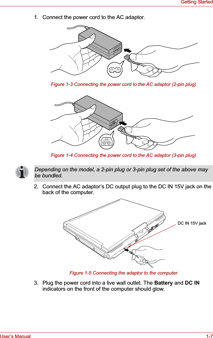 User’s Manual 1-7Getting Started1. Connect the power cord to the AC adaptor.Figure 1-3 Connecting the power cord to the AC adaptor (2-pin plug)Figure 1-4 Connecting the power cord to the AC adaptor (3-pin plug)2. Connect the AC adaptor’s DC output plug to the DC IN 15V jack on the back of the computer.Figure 1-5 Connecting the adaptor to the computer3. Plug the power cord into a live wall outlet. The Battery and DC INindicators on the front of the computer should glow.Depending on the model, a 2-pin plug or 3-pin plug set of the above may be bundled.DC IN 15V jack