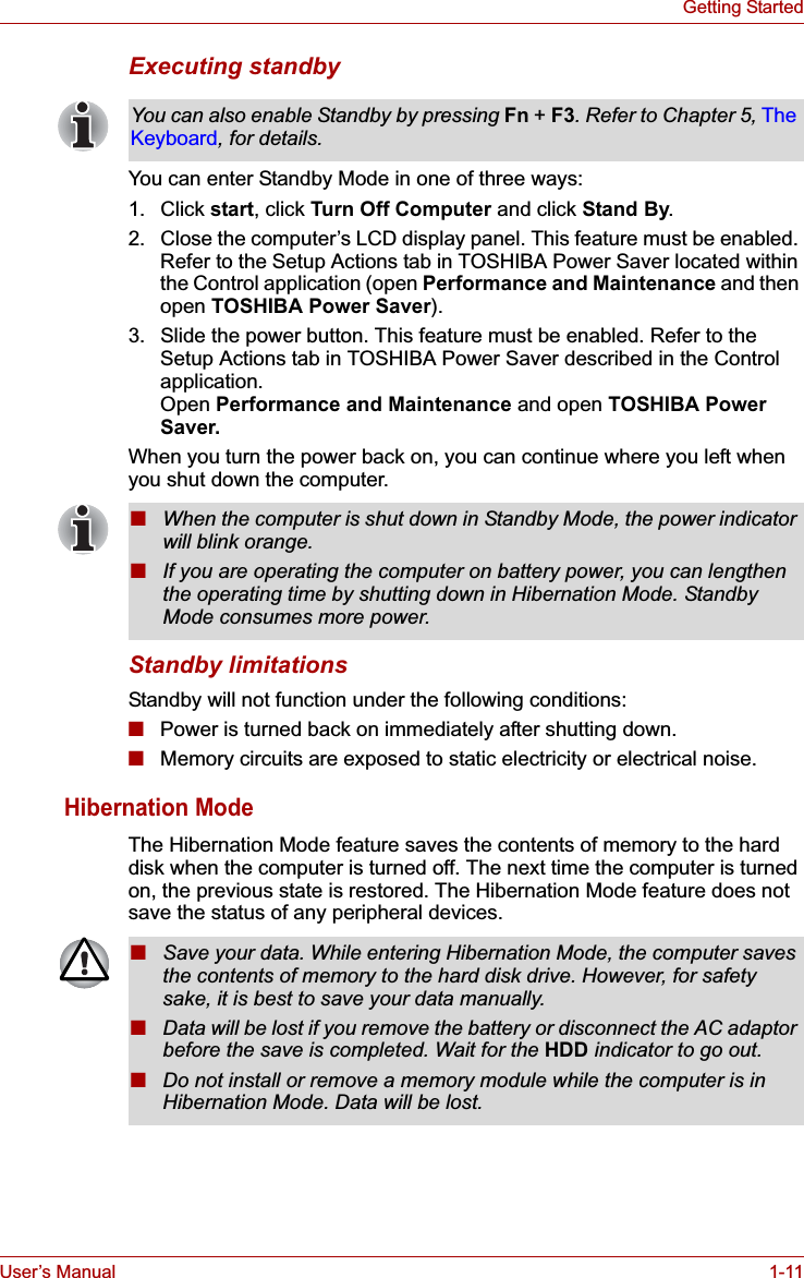 User’s Manual 1-11Getting StartedExecuting standbyYou can enter Standby Mode in one of three ways:1. Click start, click Turn Off Computer and click Stand By.2. Close the computer’s LCD display panel. This feature must be enabled. Refer to the Setup Actions tab in TOSHIBA Power Saver located within the Control application (open Performance and Maintenance and then open TOSHIBA Power Saver).3. Slide the power button. This feature must be enabled. Refer to the Setup Actions tab in TOSHIBA Power Saver described in the Control application.Open Performance and Maintenance and open TOSHIBA Power Saver.When you turn the power back on, you can continue where you left when you shut down the computer. Standby limitationsStandby will not function under the following conditions:■Power is turned back on immediately after shutting down.■Memory circuits are exposed to static electricity or electrical noise.Hibernation ModeThe Hibernation Mode feature saves the contents of memory to the hard disk when the computer is turned off. The next time the computer is turned on, the previous state is restored. The Hibernation Mode feature does not save the status of any peripheral devices.You can also enable Standby by pressing Fn + F3. Refer to Chapter 5, The Keyboard, for details.■When the computer is shut down in Standby Mode, the power indicator will blink orange.■If you are operating the computer on battery power, you can lengthen the operating time by shutting down in Hibernation Mode. Standby Mode consumes more power.■Save your data. While entering Hibernation Mode, the computer saves the contents of memory to the hard disk drive. However, for safety sake, it is best to save your data manually.■Data will be lost if you remove the battery or disconnect the AC adaptor before the save is completed. Wait for the HDD indicator to go out.■Do not install or remove a memory module while the computer is in Hibernation Mode. Data will be lost.