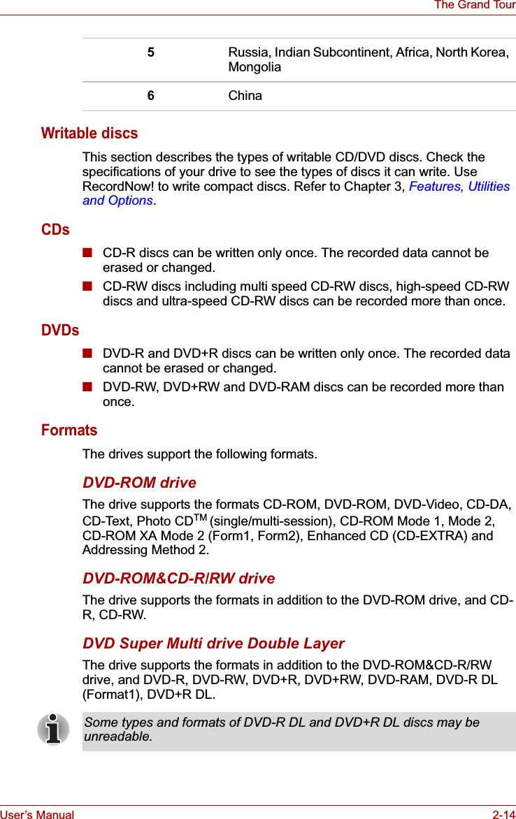 User’s Manual 2-14The Grand TourWritable discsThis section describes the types of writable CD/DVD discs. Check the specifications of your drive to see the types of discs it can write. Use RecordNow! to write compact discs. Refer to Chapter 3, Features, Utilities and Options.CDs■CD-R discs can be written only once. The recorded data cannot be erased or changed.■CD-RW discs including multi speed CD-RW discs, high-speed CD-RW discs and ultra-speed CD-RW discs can be recorded more than once. DVDs■DVD-R and DVD+R discs can be written only once. The recorded data cannot be erased or changed.■DVD-RW, DVD+RW and DVD-RAM discs can be recorded more than once.FormatsThe drives support the following formats. DVD-ROM drive The drive supports the formats CD-ROM, DVD-ROM, DVD-Video, CD-DA, CD-Text, Photo CDTM (single/multi-session), CD-ROM Mode 1, Mode 2, CD-ROM XA Mode 2 (Form1, Form2), Enhanced CD (CD-EXTRA) and Addressing Method 2.DVD-ROM&amp;CD-R/RW driveThe drive supports the formats in addition to the DVD-ROM drive, and CD-R, CD-RW.DVD Super Multi drive Double LayerThe drive supports the formats in addition to the DVD-ROM&amp;CD-R/RW drive, and DVD-R, DVD-RW, DVD+R, DVD+RW, DVD-RAM, DVD-R DL (Format1), DVD+R DL.5Russia, Indian Subcontinent, Africa, North Korea, Mongolia6ChinaSome types and formats of DVD-R DL and DVD+R DL discs may be unreadable.