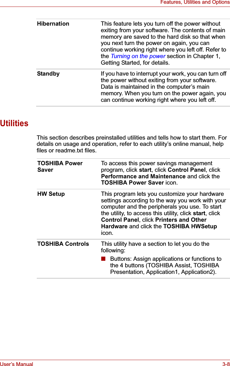 User’s Manual 3-8Features, Utilities and OptionsUtilitiesThis section describes preinstalled utilities and tells how to start them. For details on usage and operation, refer to each utility’s online manual, help files or readme.txt files.Hibernation This feature lets you turn off the power without exiting from your software. The contents of main memory are saved to the hard disk so that when you next turn the power on again, you can continue working right where you left off. Refer to the Turning on the power section in Chapter 1, Getting Started, for details.Standby If you have to interrupt your work, you can turn off the power without exiting from your software. Data is maintained in the computer’s main memory. When you turn on the power again, you can continue working right where you left off.TOSHIBA Power SaverTo access this power savings management program, click start, click Control Panel, click Performance and Maintenance and click the TOSHIBA Power Saver icon.HW Setup This program lets you customize your hardware settings according to the way you work with your computer and the peripherals you use. To start the utility, to access this utility, click start, click Control Panel, click Printers and Other Hardware and click the TOSHIBA HWSetupicon.TOSHIBA Controls This utility have a section to let you do the following:■Buttons: Assign applications or functions to the 4 buttons (TOSHIBA Assist, TOSHIBA Presentation, Application1, Application2).