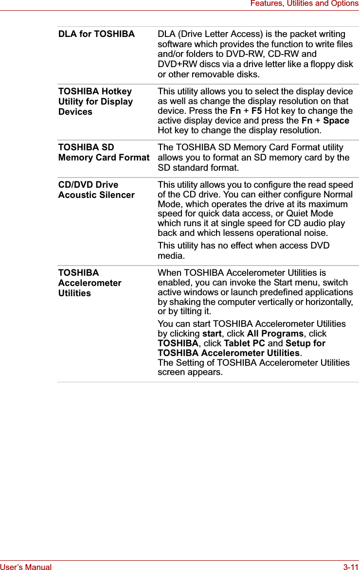 User’s Manual 3-11Features, Utilities and OptionsDLA for TOSHIBA DLA (Drive Letter Access) is the packet writing software which provides the function to write files and/or folders to DVD-RW, CD-RW and DVD+RW discs via a drive letter like a floppy disk or other removable disks.TOSHIBA Hotkey Utility for Display DevicesThis utility allows you to select the display device as well as change the display resolution on that device. Press the Fn +F5 Hot key to change the active display device and press the Fn +Space Hot key to change the display resolution.TOSHIBA SD Memory Card FormatThe TOSHIBA SD Memory Card Format utility allows you to format an SD memory card by the SD standard format.CD/DVD Drive Acoustic SilencerThis utility allows you to configure the read speed of the CD drive. You can either configure Normal Mode, which operates the drive at its maximum speed for quick data access, or Quiet Mode which runs it at single speed for CD audio play back and which lessens operational noise.This utility has no effect when access DVD media.TOSHIBA Accelerometer UtilitiesWhen TOSHIBA Accelerometer Utilities is enabled, you can invoke the Start menu, switch active windows or launch predefined applications by shaking the computer vertically or horizontally, or by tilting it.You can start TOSHIBA Accelerometer Utilities by clicking start, click All Programs, click TOSHIBA, click Tablet PC and Setup for TOSHIBA Accelerometer Utilities.The Setting of TOSHIBA Accelerometer Utilities screen appears.