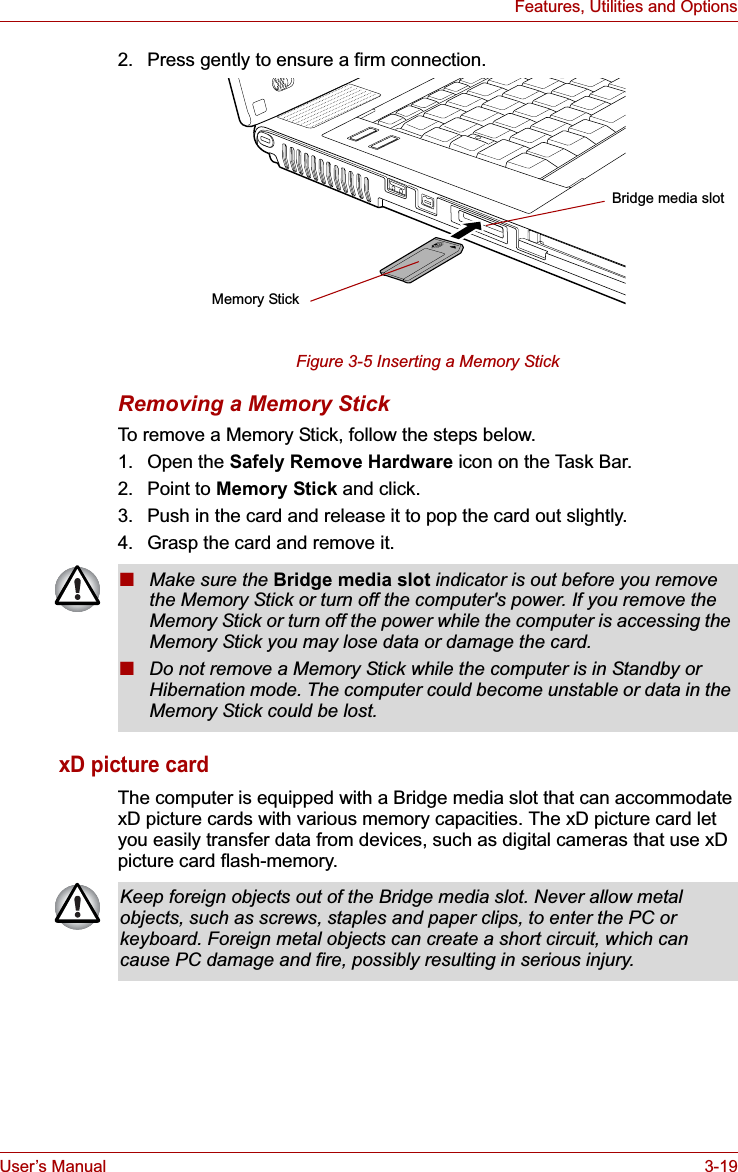 User’s Manual 3-19Features, Utilities and Options2. Press gently to ensure a firm connection.Figure 3-5 Inserting a Memory StickRemoving a Memory StickTo remove a Memory Stick, follow the steps below. 1. Open the Safely Remove Hardware icon on the Task Bar. 2. Point to Memory Stick and click.3. Push in the card and release it to pop the card out slightly.4. Grasp the card and remove it.xD picture cardThe computer is equipped with a Bridge media slot that can accommodate xD picture cards with various memory capacities. The xD picture card let you easily transfer data from devices, such as digital cameras that use xD picture card flash-memory. Memory StickBridge media slot■Make sure the Bridge media slot indicator is out before you remove the Memory Stick or turn off the computer&apos;s power. If you remove the Memory Stick or turn off the power while the computer is accessing the Memory Stick you may lose data or damage the card.■Do not remove a Memory Stick while the computer is in Standby or Hibernation mode. The computer could become unstable or data in the Memory Stick could be lost.Keep foreign objects out of the Bridge media slot. Never allow metal objects, such as screws, staples and paper clips, to enter the PC or keyboard. Foreign metal objects can create a short circuit, which can cause PC damage and fire, possibly resulting in serious injury.