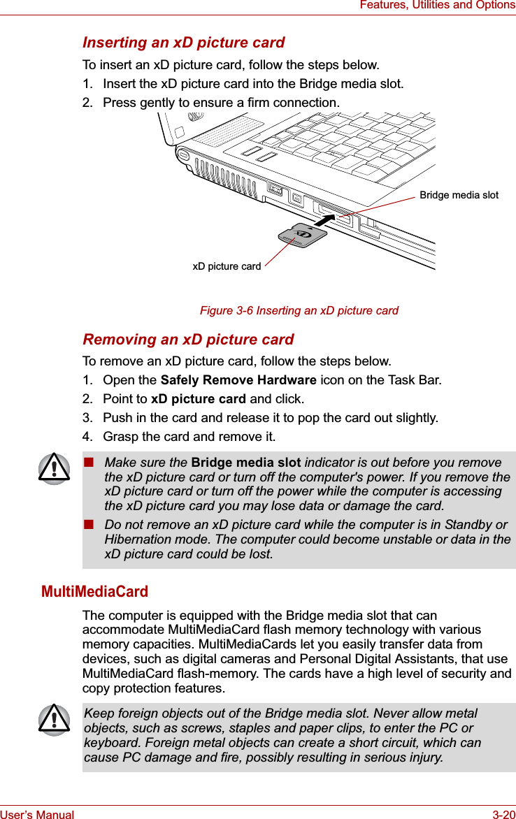 User’s Manual 3-20Features, Utilities and OptionsInserting an xD picture cardTo insert an xD picture card, follow the steps below. 1. Insert the xD picture card into the Bridge media slot.2. Press gently to ensure a firm connection.Figure 3-6 Inserting an xD picture cardRemoving an xD picture cardTo remove an xD picture card, follow the steps below. 1. Open the Safely Remove Hardware icon on the Task Bar. 2. Point to xD picture card and click.3. Push in the card and release it to pop the card out slightly.4. Grasp the card and remove it.MultiMediaCardThe computer is equipped with the Bridge media slot that can accommodate MultiMediaCard flash memory technology with various memory capacities. MultiMediaCards let you easily transfer data from devices, such as digital cameras and Personal Digital Assistants, that use MultiMediaCard flash-memory. The cards have a high level of security and copy protection features.xD picture cardBridge media slot■Make sure the Bridge media slot indicator is out before you remove the xD picture card or turn off the computer&apos;s power. If you remove the xD picture card or turn off the power while the computer is accessing the xD picture card you may lose data or damage the card.■Do not remove an xD picture card while the computer is in Standby or Hibernation mode. The computer could become unstable or data in the xD picture card could be lost.Keep foreign objects out of the Bridge media slot. Never allow metal objects, such as screws, staples and paper clips, to enter the PC or keyboard. Foreign metal objects can create a short circuit, which can cause PC damage and fire, possibly resulting in serious injury.