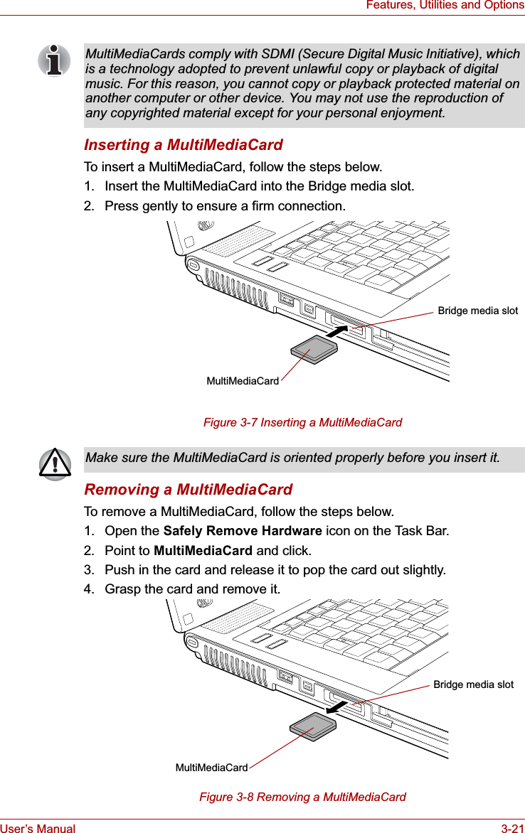 User’s Manual 3-21Features, Utilities and OptionsInserting a MultiMediaCardTo insert a MultiMediaCard, follow the steps below.1. Insert the MultiMediaCard into the Bridge media slot.2. Press gently to ensure a firm connection.Figure 3-7 Inserting a MultiMediaCard Removing a MultiMediaCardTo remove a MultiMediaCard, follow the steps below.1. Open the Safely Remove Hardware icon on the Task Bar.2. Point to MultiMediaCard and click.3. Push in the card and release it to pop the card out slightly.4. Grasp the card and remove it.Figure 3-8 Removing a MultiMediaCard MultiMediaCards comply with SDMI (Secure Digital Music Initiative), which is a technology adopted to prevent unlawful copy or playback of digital music. For this reason, you cannot copy or playback protected material on another computer or other device. You may not use the reproduction of any copyrighted material except for your personal enjoyment.MultiMediaCardBridge media slotMake sure the MultiMediaCard is oriented properly before you insert it. MultiMediaCardBridge media slot