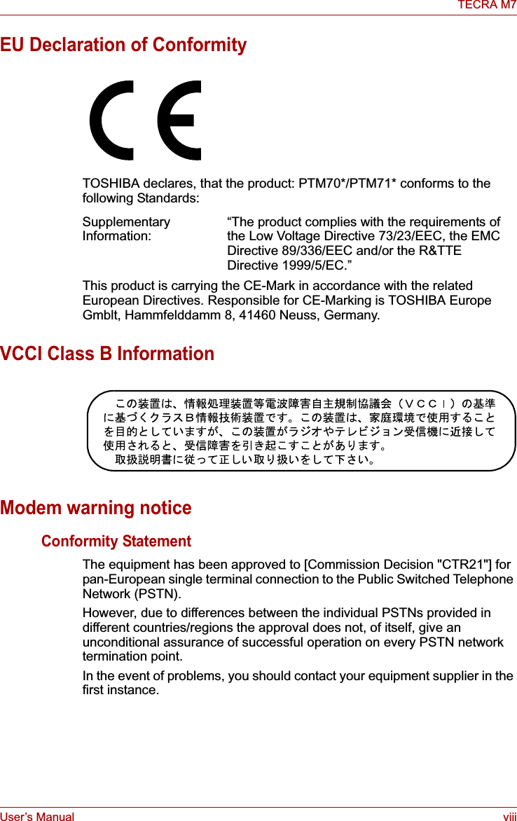 User’s Manual viiiTECRA M7EU Declaration of ConformityTOSHIBA declares, that the product: PTM70*/PTM71* conforms to the following Standards:This product is carrying the CE-Mark in accordance with the related European Directives. Responsible for CE-Marking is TOSHIBA Europe Gmblt, Hammfelddamm 8, 41460 Neuss, Germany.VCCI Class B InformationModem warning noticeConformity StatementThe equipment has been approved to [Commission Decision &quot;CTR21&quot;] for pan-European single terminal connection to the Public Switched Telephone Network (PSTN).However, due to differences between the individual PSTNs provided in different countries/regions the approval does not, of itself, give an unconditional assurance of successful operation on every PSTN network termination point.In the event of problems, you should contact your equipment supplier in the first instance.Supplementary Information: “The product complies with the requirements of the Low Voltage Directive 73/23/EEC, the EMC Directive 89/336/EEC and/or the R&amp;TTE Directive 1999/5/EC.”