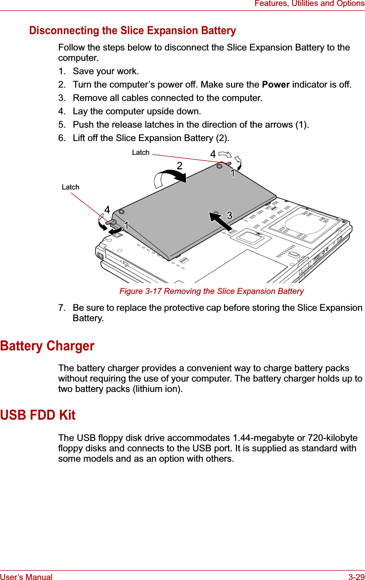 User’s Manual 3-29Features, Utilities and OptionsDisconnecting the Slice Expansion BatteryFollow the steps below to disconnect the Slice Expansion Battery to the computer.1. Save your work.2. Turn the computer’s power off. Make sure the Power indicator is off.3. Remove all cables connected to the computer.4. Lay the computer upside down.5. Push the release latches in the direction of the arrows (1).6. Lift off the Slice Expansion Battery (2).Figure 3-17 Removing the Slice Expansion Battery7. Be sure to replace the protective cap before storing the Slice Expansion Battery.Battery ChargerThe battery charger provides a convenient way to charge battery packs without requiring the use of your computer. The battery charger holds up to two battery packs (lithium ion).USB FDD KitThe USB floppy disk drive accommodates 1.44-megabyte or 720-kilobyte floppy disks and connects to the USB port. It is supplied as standard with some models and as an option with others.LatchLatch