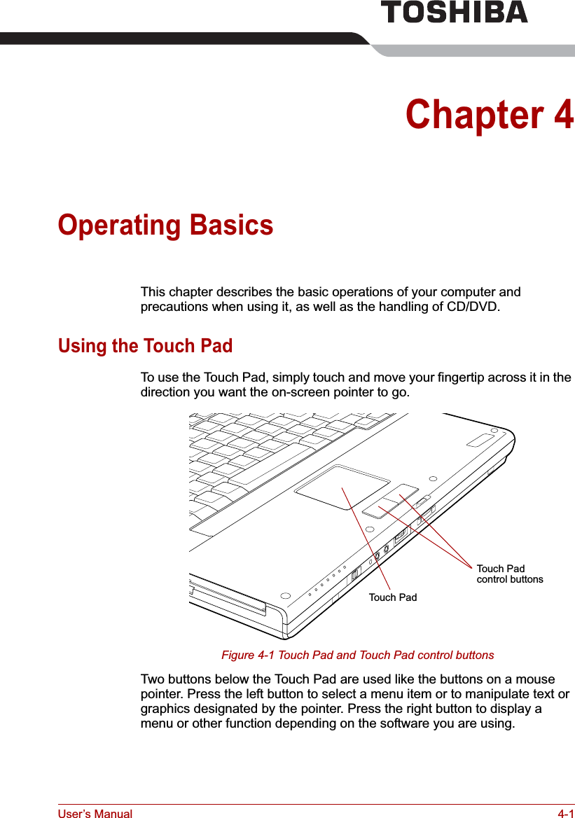 User’s Manual 4-1Chapter 4Operating BasicsThis chapter describes the basic operations of your computer and precautions when using it, as well as the handling of CD/DVD.Using the Touch PadTo use the Touch Pad, simply touch and move your fingertip across it in the direction you want the on-screen pointer to go.Figure 4-1 Touch Pad and Touch Pad control buttonsTwo buttons below the Touch Pad are used like the buttons on a mouse pointer. Press the left button to select a menu item or to manipulate text or graphics designated by the pointer. Press the right button to display a menu or other function depending on the software you are using.Touch PadTouch Pad control buttons