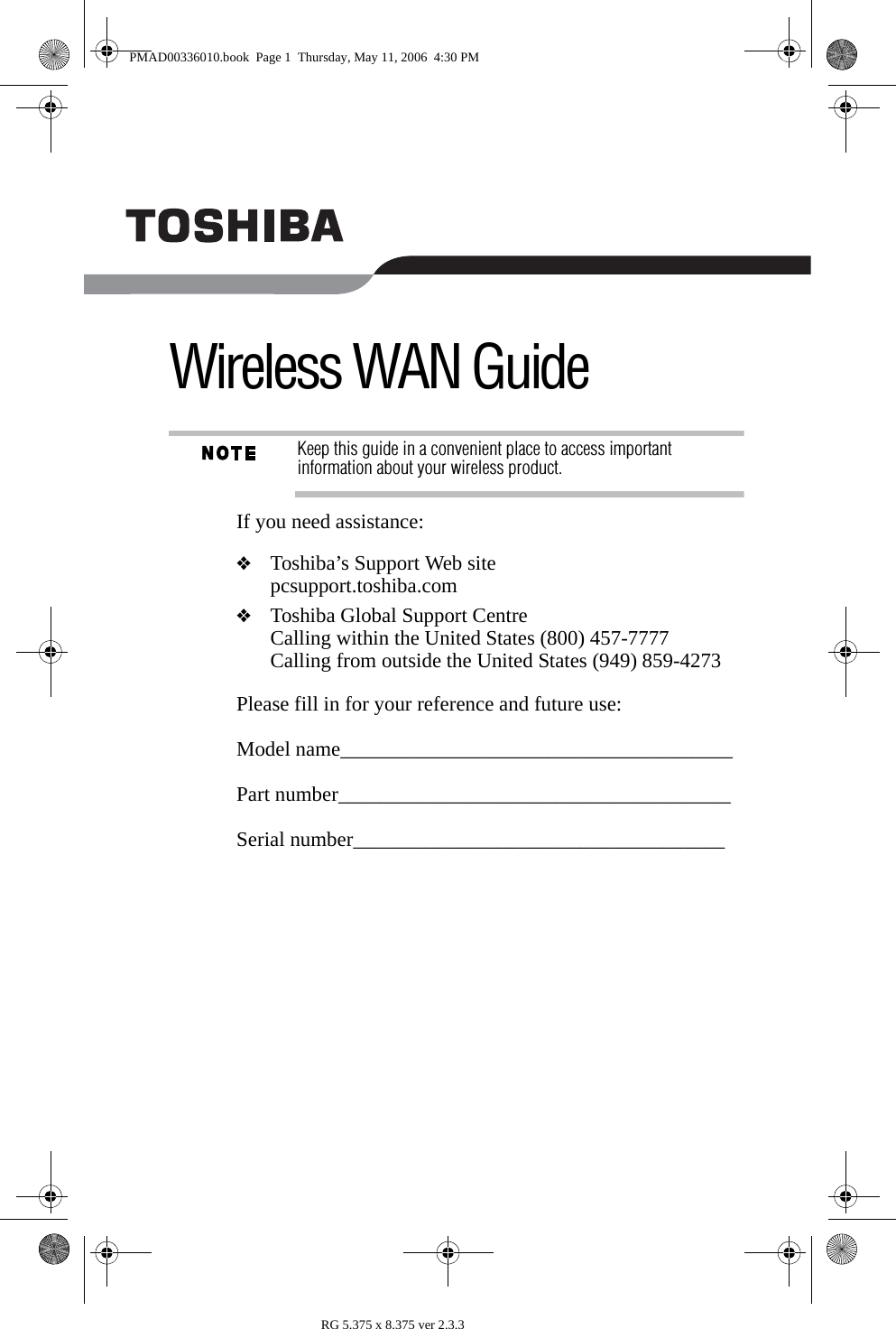 RG 5.375 x 8.375 ver 2.3.3Wireless WAN GuideKeep this guide in a convenient place to access important information about your wireless product.If you need assistance: ❖Toshiba’s Support Web sitepcsupport.toshiba.com❖Toshiba Global Support CentreCalling within the United States (800) 457-7777Calling from outside the United States (949) 859-4273 Please fill in for your reference and future use:Model name______________________________________Part number______________________________________Serial number____________________________________PMAD00336010.book  Page 1  Thursday, May 11, 2006  4:30 PM