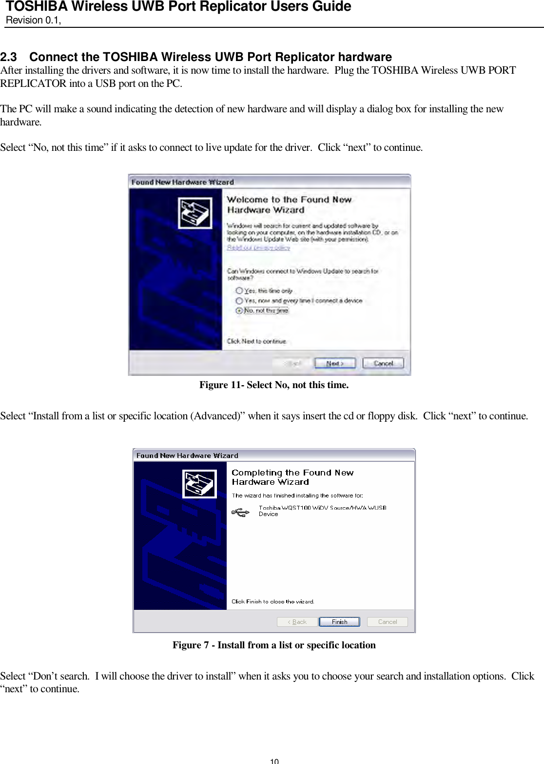   10 TOSHIBA Wireless UWB Port Replicator Users Guide Revision 0.1,   2.3 Connect the TOSHIBA Wireless UWB Port Replicator hardware After installing the drivers and software, it is now time to install the hardware.  Plug the TOSHIBA Wireless UWB PORT REPLICATOR into a USB port on the PC.    The PC will make a sound indicating the detection of new hardware and will display a dialog box for installing the new hardware.    Select “No, not this time” if it asks to connect to live update for the driver.  Click “next” to continue.                  Figure 11- Select No, not this time.  Select “Install from a list or specific location (Advanced)” when it says insert the cd or floppy disk.  Click “next” to continue.     Figure 7 - Install from a list or specific location  Select “Don’t search.  I will choose the driver to install” when it asks you to choose your search and installation options.  Click “next” to continue.   