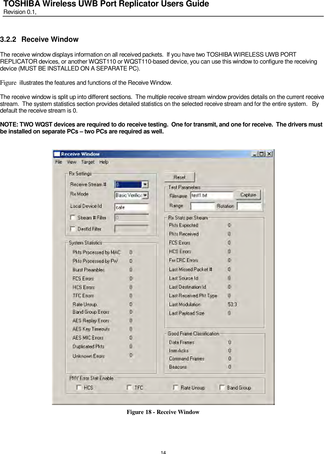   14 TOSHIBA Wireless UWB Port Replicator Users Guide Revision 0.1,   3.2.2  Receive Window  The receive window displays information on all received packets.  If you have two TOSHIBA WIRELESS UWB PORT REPLICATOR devices, or another WQST110 or WQST110-based device, you can use this window to configure the receiving device (MUST BE INSTALLED ON A SEPARATE PC).  Figure  illustrates the features and functions of the Receive Window.   The receive window is split up into different sections.  The multiple receive stream window provides details on the current receive stream.  The system statistics section provides detailed statistics on the selected receive stream and for the entire system.   By default the receive stream is 0.  NOTE: TWO WQST devices are required to do receive testing.  One for transmit, and one for receive.  The drivers must be installed on separate PCs – two PCs are required as well.    Figure 18 - Receive Window    