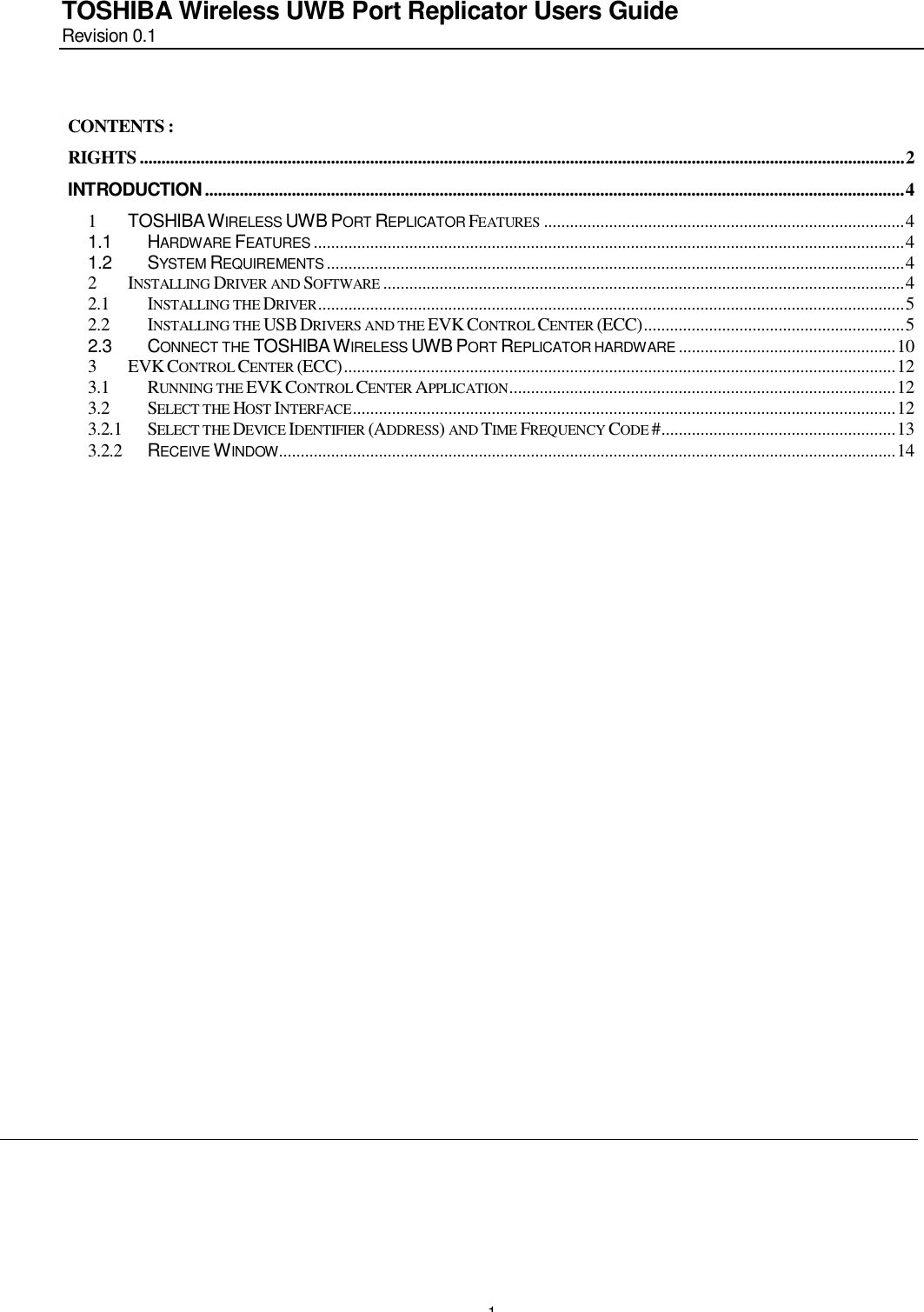       1 TOSHIBA Wireless UWB Port Replicator Users Guide Revision 0.1  CONTENTS : RIGHTS................................................................................................................................................................................2 INTRODUCTION.................................................................................................................................................................4 1 TOSHIBA WIRELESS UWB PORT REPLICATOR FEATURES ...................................................................................4 1.1 HARDWARE FEATURES ........................................................................................................................................4 1.2 SYSTEM REQUIREMENTS .....................................................................................................................................4 2 INSTALLING DRIVER AND SOFTWARE ........................................................................................................................4 2.1 INSTALLING THE DRIVER.......................................................................................................................................5 2.2 INSTALLING THE USB DRIVERS AND THE EVK CONTROL CENTER (ECC)............................................................5 2.3 CONNECT THE TOSHIBA WIRELESS UWB PORT REPLICATOR HARDWARE ..................................................10 3 EVK CONTROL CENTER (ECC)...............................................................................................................................12 3.1 RUNNING THE EVK CONTROL CENTER APPLICATION.........................................................................................12 3.2 SELECT THE HOST INTERFACE.............................................................................................................................12 3.2.1 SELECT THE DEVICE IDENTIFIER (ADDRESS) AND TIME FREQUENCY CODE #......................................................13 3.2.2 RECEIVE WINDOW..............................................................................................................................................14 