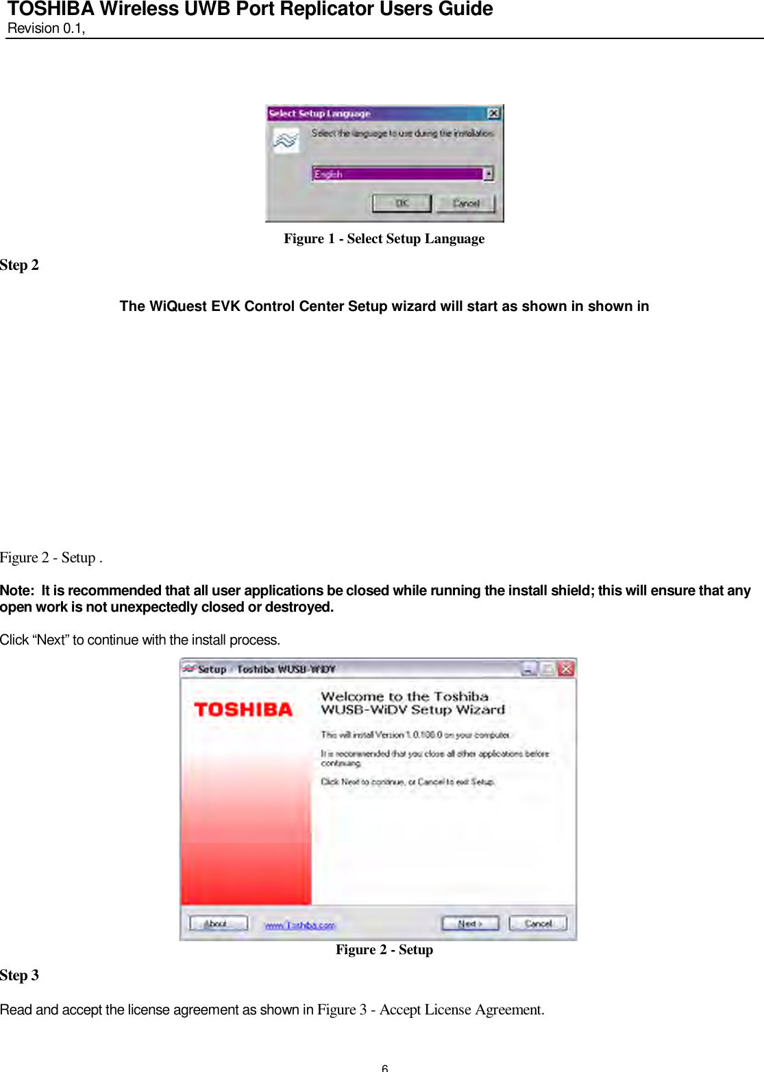   6 TOSHIBA Wireless UWB Port Replicator Users Guide Revision 0.1,      Figure 1 - Select Setup Language Step 2  The WiQuest EVK Control Center Setup wizard will start as shown in shown in           Figure 2 - Setup .    Note:  It is recommended that all user applications be closed while running the install shield; this will ensure that any open work is not unexpectedly closed or destroyed.    Click “Next” to continue with the install process.              Figure 2 - Setup  Step 3  Read and accept the license agreement as shown in Figure 3 - Accept License Agreement.   