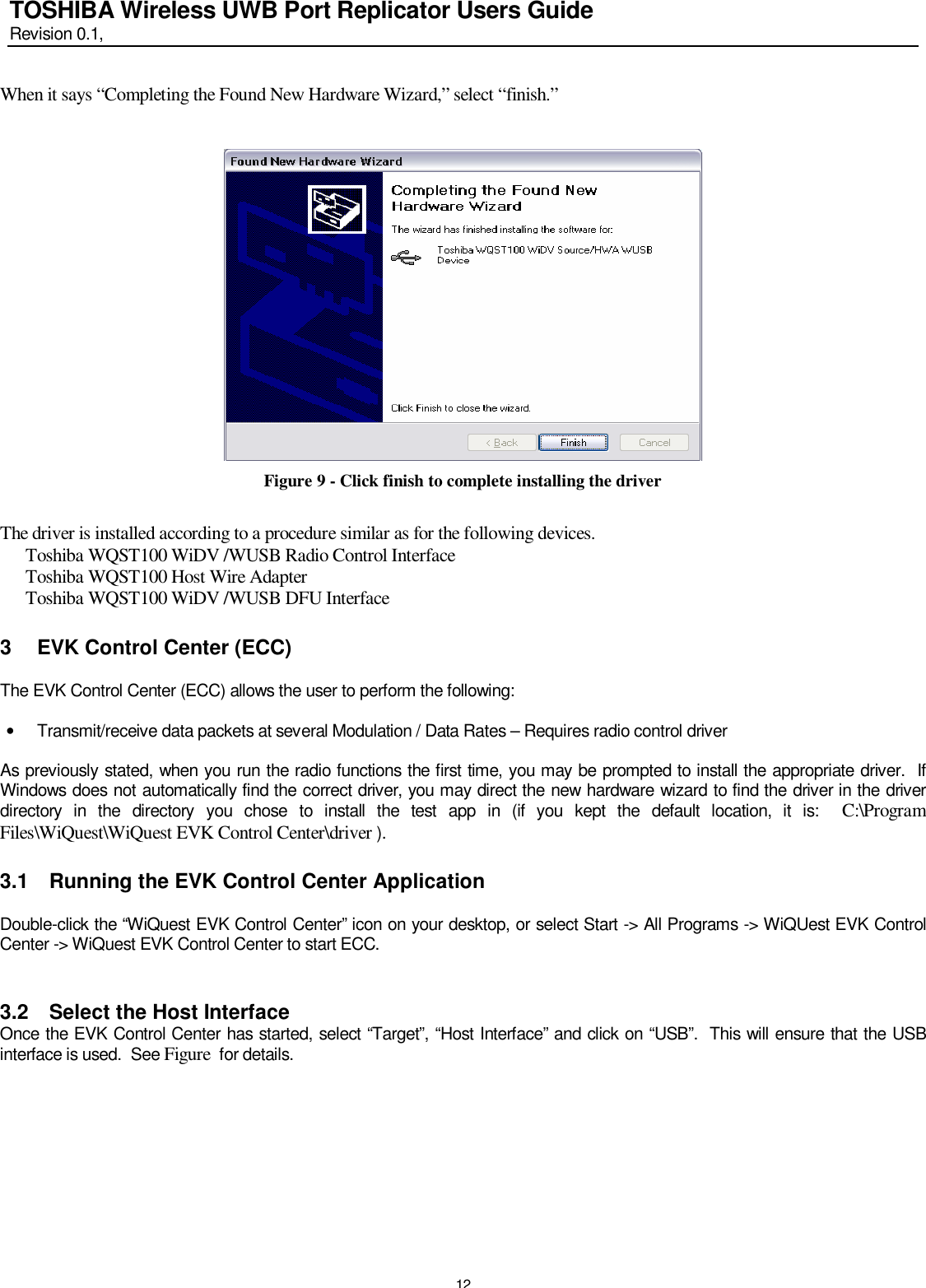   12 TOSHIBA Wireless UWB Port Replicator Users Guide Revision 0.1,   When it says “Completing the Found New Hardware Wizard,” select “finish.”    Figure 9 - Click finish to complete installing the driver  The driver is installed according to a procedure similar as for the following devices.       Toshiba WQST100 WiDV /WUSB Radio Control Interface       Toshiba WQST100 Host Wire Adapter       Toshiba WQST100 WiDV /WUSB DFU Interface 3 EVK Control Center (ECC)  The EVK Control Center (ECC) allows the user to perform the following:  • Transmit/receive data packets at several Modulation / Data Rates – Requires radio control driver  As previously stated, when you run the radio functions the first time, you may be prompted to install the appropriate driver.  If Windows does not automatically find the correct driver, you may direct the new hardware wizard to find the driver in the driver directory in the directory you chose to install the test app in (if you kept the default location, it is:  C:\Program Files\WiQuest\WiQuest EVK Control Center\driver ). 3.1 Running the EVK Control Center Application  Double-click the “WiQuest EVK Control Center” icon on your desktop, or select Start -&gt; All Programs -&gt; WiQUest EVK Control Center -&gt; WiQuest EVK Control Center to start ECC.  3.2 Select the Host Interface Once the EVK Control Center has started, select “Target”, “Host Interface” and click on “USB”.  This will ensure that the USB interface is used.  See Figure  for details.   