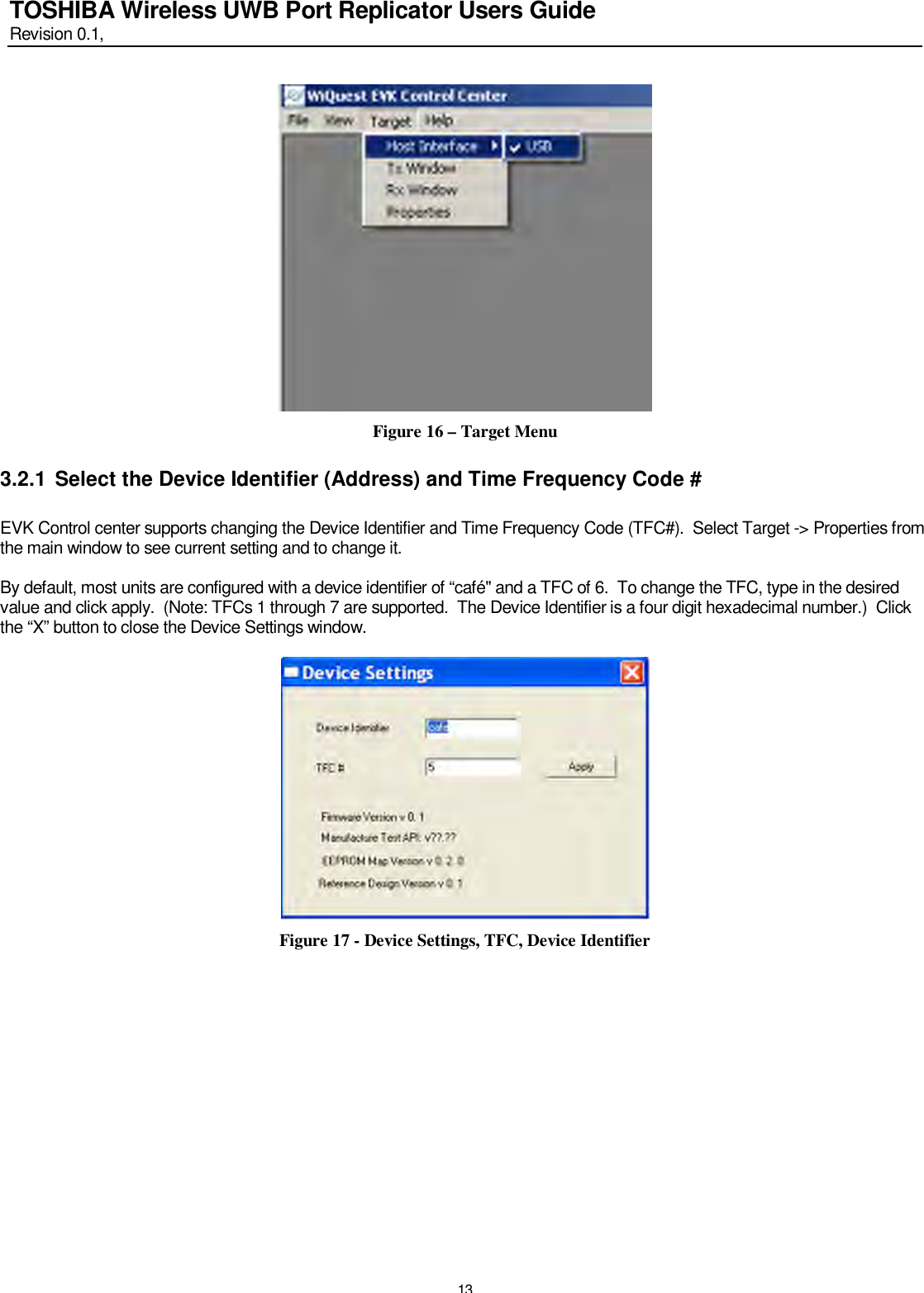   13 TOSHIBA Wireless UWB Port Replicator Users Guide Revision 0.1,    Figure 16 – Target Menu 3.2.1 Select the Device Identifier (Address) and Time Frequency Code #  EVK Control center supports changing the Device Identifier and Time Frequency Code (TFC#).  Select Target -&gt; Properties from the main window to see current setting and to change it.  By default, most units are configured with a device identifier of “café&quot; and a TFC of 6.  To change the TFC, type in the desired value and click apply.  (Note: TFCs 1 through 7 are supported.  The Device Identifier is a four digit hexadecimal number.)  Click the “X” button to close the Device Settings window.   Figure 17 - Device Settings, TFC, Device Identifier 