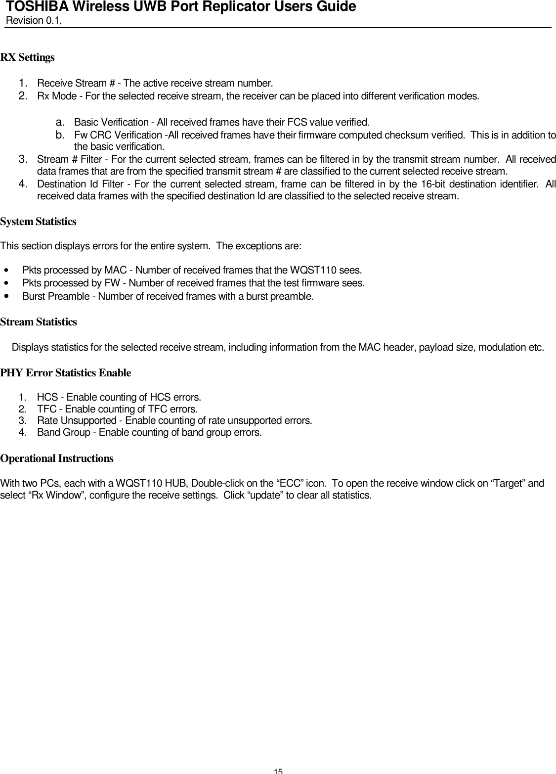   15 TOSHIBA Wireless UWB Port Replicator Users Guide Revision 0.1,   RX Settings  1.  Receive Stream # - The active receive stream number. 2.  Rx Mode - For the selected receive stream, the receiver can be placed into different verification modes.  a.  Basic Verification - All received frames have their FCS value verified. b.  Fw CRC Verification -All received frames have their firmware computed checksum verified.  This is in addition to the basic verification. 3.  Stream # Filter - For the current selected stream, frames can be filtered in by the transmit stream number.  All received data frames that are from the specified transmit stream # are classified to the current selected receive stream. 4.  Destination Id Filter - For the current selected stream, frame can be filtered in by the 16-bit destination identifier.  All received data frames with the specified destination Id are classified to the selected receive stream.  System Statistics  This section displays errors for the entire system.  The exceptions are:  • Pkts processed by MAC - Number of received frames that the WQST110 sees. • Pkts processed by FW - Number of received frames that the test firmware sees. • Burst Preamble - Number of received frames with a burst preamble.  Stream Statistics  Displays statistics for the selected receive stream, including information from the MAC header, payload size, modulation etc.  PHY Error Statistics Enable  1. HCS - Enable counting of HCS errors. 2. TFC - Enable counting of TFC errors. 3. Rate Unsupported - Enable counting of rate unsupported errors. 4. Band Group - Enable counting of band group errors.  Operational Instructions  With two PCs, each with a WQST110 HUB, Double-click on the “ECC” icon.  To open the receive window click on “Target” and select “Rx Window”, configure the receive settings.  Click “update” to clear all statistics.   