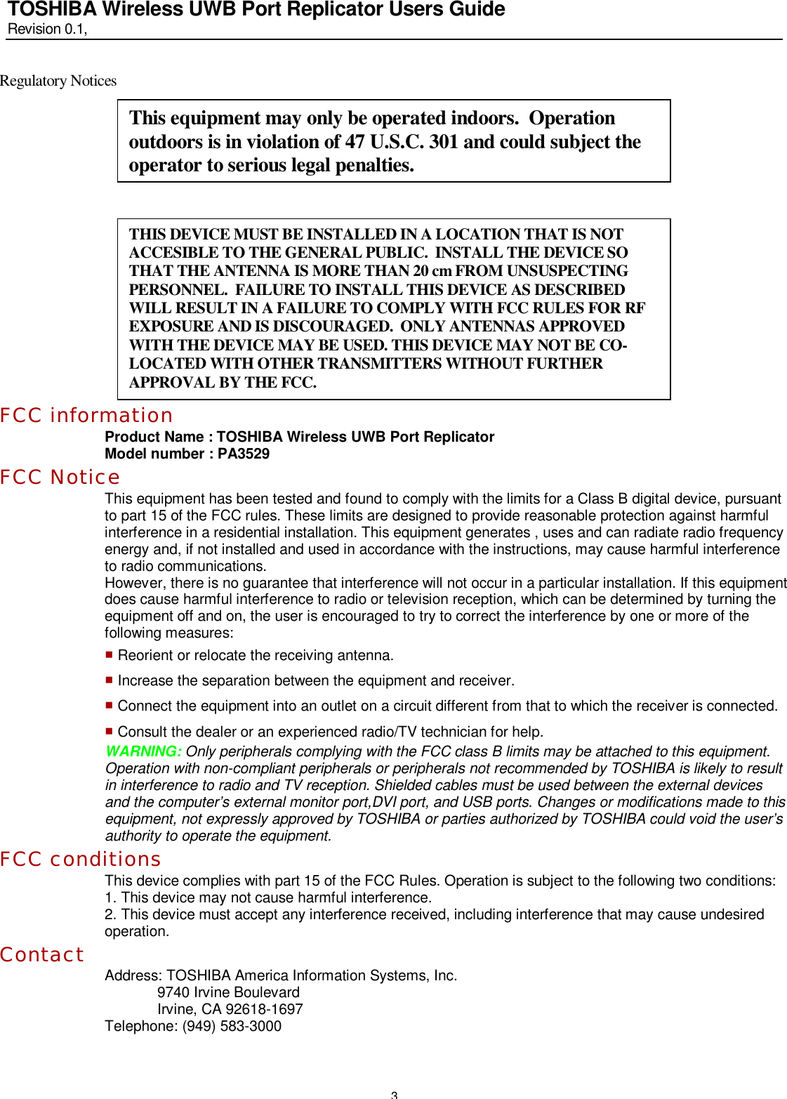   3 TOSHIBA Wireless UWB Port Replicator Users Guide Revision 0.1,   Regulatory Notices        FCC information Product Name : TOSHIBA Wireless UWB Port Replicator Model number : PA3529 FCC Notice This equipment has been tested and found to comply with the limits for a Class B digital device, pursuant to part 15 of the FCC rules. These limits are designed to provide reasonable protection against harmful interference in a residential installation. This equipment generates , uses and can radiate radio frequency energy and, if not installed and used in accordance with the instructions, may cause harmful interference to radio communications. However, there is no guarantee that interference will not occur in a particular installation. If this equipment does cause harmful interference to radio or television reception, which can be determined by turning the equipment off and on, the user is encouraged to try to correct the interference by one or more of the following measures: ■ Reorient or relocate the receiving antenna. ■ Increase the separation between the equipment and receiver. ■ Connect the equipment into an outlet on a circuit different from that to which the receiver is connected. ■ Consult the dealer or an experienced radio/TV technician for help. WARNING: Only peripherals complying with the FCC class B limits may be attached to this equipment. Operation with non-compliant peripherals or peripherals not recommended by TOSHIBA is likely to result in interference to radio and TV reception. Shielded cables must be used between the external devices and the computer’s external monitor port,DVI port, and USB ports. Changes or modifications made to this equipment, not expressly approved by TOSHIBA or parties authorized by TOSHIBA could void the user’s authority to operate the equipment. FCC conditions This device complies with part 15 of the FCC Rules. Operation is subject to the following two conditions: 1. This device may not cause harmful interference. 2. This device must accept any interference received, including interference that may cause undesired operation. Contact  Address: TOSHIBA America Information Systems, Inc. 9740 Irvine Boulevard Irvine, CA 92618-1697 Telephone: (949) 583-3000  This equipment may only be operated indoors.  Operation outdoors is in violation of 47 U.S.C. 301 and could subject the operator to serious legal penalties. THIS DEVICE MUST BE INSTALLED IN A LOCATION THAT IS NOT ACCESIBLE TO THE GENERAL PUBLIC.  INSTALL THE DEVICE SO THAT THE ANTENNA IS MORE THAN 20 cm FROM UNSUSPECTING PERSONNEL.  FAILURE TO INSTALL THIS DEVICE AS DESCRIBED WILL RESULT IN A FAILURE TO COMPLY WITH FCC RULES FOR RF EXPOSURE AND IS DISCOURAGED.  ONLY ANTENNAS APPROVED WITH THE DEVICE MAY BE USED. THIS DEVICE MAY NOT BE CO-LOCATED WITH OTHER TRANSMITTERS WITHOUT FURTHER APPROVAL BY THE FCC. 