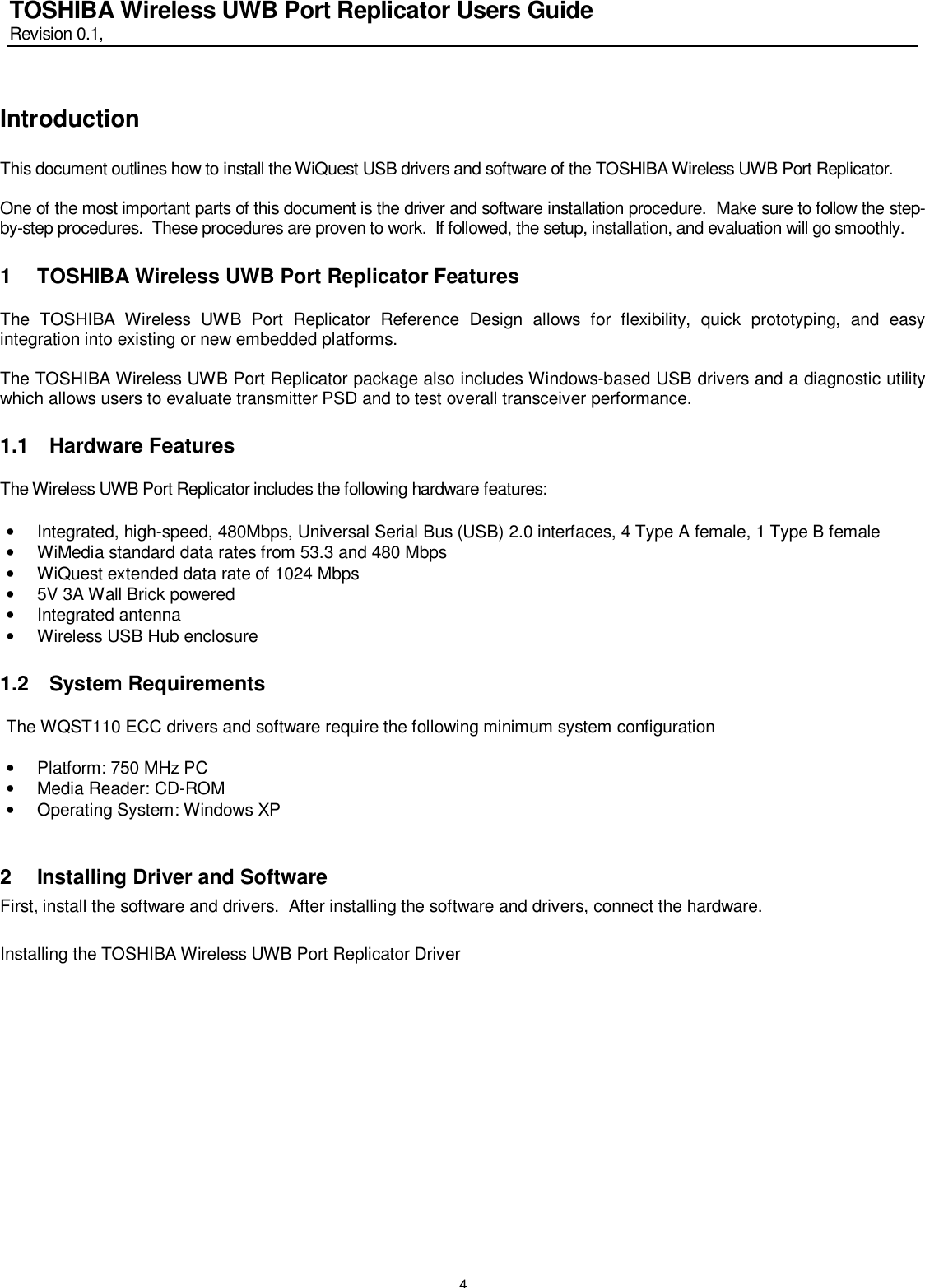   4 TOSHIBA Wireless UWB Port Replicator Users Guide Revision 0.1,   Introduction  This document outlines how to install the WiQuest USB drivers and software of the TOSHIBA Wireless UWB Port Replicator.  One of the most important parts of this document is the driver and software installation procedure.  Make sure to follow the step-by-step procedures.  These procedures are proven to work.  If followed, the setup, installation, and evaluation will go smoothly.   1 TOSHIBA Wireless UWB Port Replicator Features  The TOSHIBA Wireless UWB Port Replicator Reference Design allows for flexibility, quick prototyping, and easy integration into existing or new embedded platforms.   The TOSHIBA Wireless UWB Port Replicator package also includes Windows-based USB drivers and a diagnostic utility which allows users to evaluate transmitter PSD and to test overall transceiver performance.   1.1 Hardware Features  The Wireless UWB Port Replicator includes the following hardware features:  • Integrated, high-speed, 480Mbps, Universal Serial Bus (USB) 2.0 interfaces, 4 Type A female, 1 Type B female • WiMedia standard data rates from 53.3 and 480 Mbps • WiQuest extended data rate of 1024 Mbps • 5V 3A Wall Brick powered • Integrated antenna • Wireless USB Hub enclosure 1.2 System Requirements  The WQST110 ECC drivers and software require the following minimum system configuration  • Platform: 750 MHz PC • Media Reader: CD-ROM • Operating System: Windows XP  2 Installing Driver and Software First, install the software and drivers.  After installing the software and drivers, connect the hardware.  Installing the TOSHIBA Wireless UWB Port Replicator Driver   