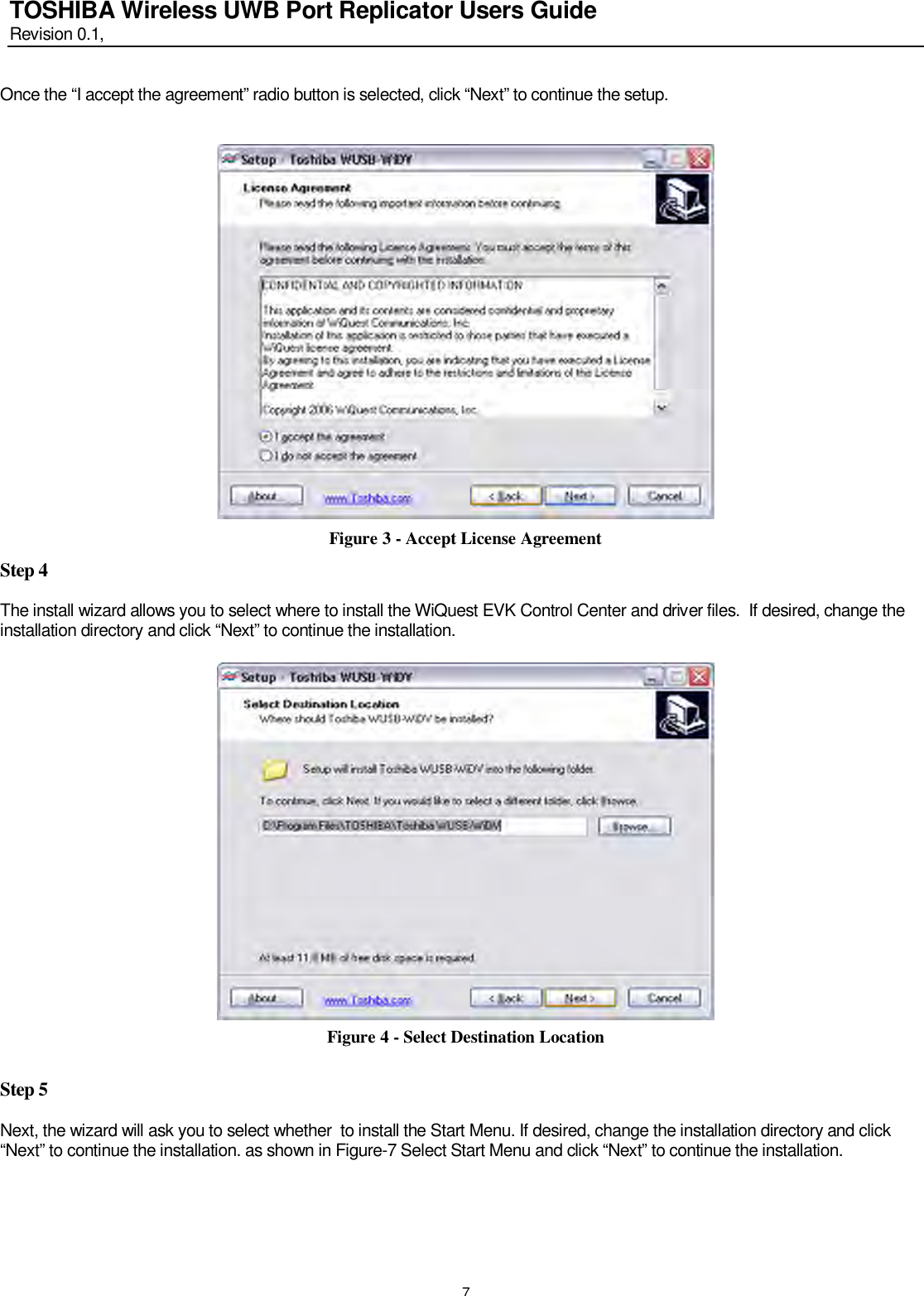   7 TOSHIBA Wireless UWB Port Replicator Users Guide Revision 0.1,   Once the “I accept the agreement” radio button is selected, click “Next” to continue the setup.    Figure 3 - Accept License Agreement Step 4  The install wizard allows you to select where to install the WiQuest EVK Control Center and driver files.  If desired, change the installation directory and click “Next” to continue the installation.    Figure 4 - Select Destination Location  Step 5  Next, the wizard will ask you to select whether  to install the Start Menu. If desired, change the installation directory and click “Next” to continue the installation. as shown in Figure-7 Select Start Menu and click “Next” to continue the installation.    