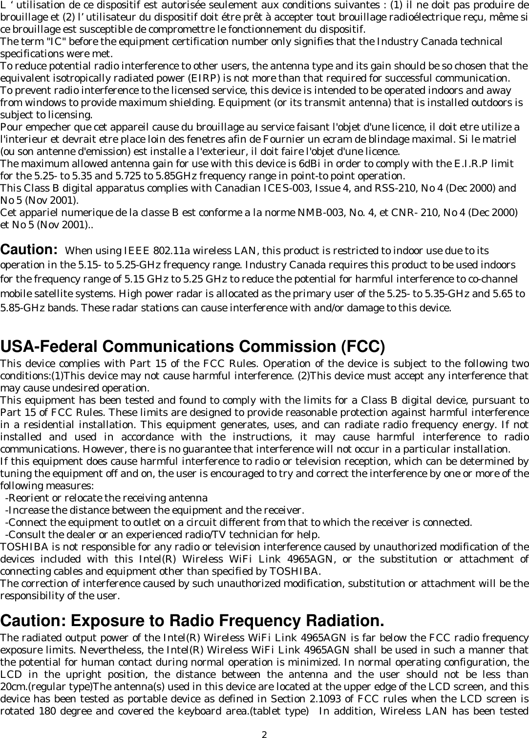   2L ‘ utilisation de ce dispositif est autorisée seulement aux conditions suivantes : (1) il ne doit pas produire de brouillage et (2) l’ utilisateur du dispositif doit étre prêt à accepter tout brouillage radioélectrique reçu, même si ce brouillage est susceptible de compromettre le fonctionnement du dispositif. The term &quot;IC&quot; before the equipment certification number only signifies that the Industry Canada technical specifications were met.        To reduce potential radio interference to other users, the antenna type and its gain should be so chosen that the equivalent isotropically radiated power (EIRP) is not more than that required for successful communication. To prevent radio interference to the licensed service, this device is intended to be operated indoors and away from windows to provide maximum shielding. Equipment (or its transmit antenna) that is installed outdoors is subject to licensing. Pour empecher que cet appareil cause du brouillage au service faisant l&apos;objet d&apos;une licence, il doit etre utilize a l&apos;interieur et devrait etre place loin des fenetres afin de Fournier un ecram de blindage maximal. Si le matriel (ou son antenne d&apos;emission) est installe a l&apos;exterieur, il doit faire l&apos;objet d&apos;une licence. The maximum allowed antenna gain for use with this device is 6dBi in order to comply with the E.I.R.P limit for the 5.25- to 5.35 and 5.725 to 5.85GHz frequency range in point-to point operation. This Class B digital apparatus complies with Canadian ICES-003, Issue 4, and RSS-210, No 4 (Dec 2000) and No 5 (Nov 2001). Cet appariel numerique de la classe B est conforme a la norme NMB-003, No. 4, et CNR- 210, No 4 (Dec 2000) et No 5 (Nov 2001)..  Caution: When using IEEE 802.11a wireless LAN, this product is restricted to indoor use due to its operation in the 5.15- to 5.25-GHz frequency range. Industry Canada requires this product to be used indoors for the frequency range of 5.15 GHz to 5.25 GHz to reduce the potential for harmful interference to co-channel mobile satellite systems. High power radar is allocated as the primary user of the 5.25- to 5.35-GHz and 5.65 to 5.85-GHz bands. These radar stations can cause interference with and/or damage to this device.    USA-Federal Communications Commission (FCC)   This device complies with Part 15 of the FCC Rules. Operation of the device is subject to the following two conditions:(1)This device may not cause harmful interference. (2)This device must accept any interference that may cause undesired operation. This equipment has been tested and found to comply with the limits for a Class B digital device, pursuant to Part 15 of FCC Rules. These limits are designed to provide reasonable protection against harmful interference in a residential installation. This equipment generates, uses, and can radiate radio frequency energy. If not installed and used in accordance with the instructions, it may cause harmful interference to radio communications. However, there is no guarantee that interference will not occur in a particular installation. If this equipment does cause harmful interference to radio or television reception, which can be determined by tuning the equipment off and on, the user is encouraged to try and correct the interference by one or more of the following measures:   -Reorient or relocate the receiving antenna -Increase the distance between the equipment and the receiver. -Connect the equipment to outlet on a circuit different from that to which the receiver is connected. -Consult the dealer or an experienced radio/TV technician for help. TOSHIBA is not responsible for any radio or television interference caused by unauthorized modification of the devices included with this Intel(R) Wireless WiFi Link 4965AGN, or the substitution or attachment of connecting cables and equipment other than specified by TOSHIBA. The correction of interference caused by such unauthorized modification, substitution or attachment will be the responsibility of the user.   Caution: Exposure to Radio Frequency Radiation. The radiated output power of the Intel(R) Wireless WiFi Link 4965AGN is far below the FCC radio frequency exposure limits. Nevertheless, the Intel(R) Wireless WiFi Link 4965AGN shall be used in such a manner that the potential for human contact during normal operation is minimized. In normal operating configuration, the LCD in the upright position, the distance between the antenna and the user should not be less than 20cm.(regular type)The antenna(s) used in this device are located at the upper edge of the LCD screen, and this device has been tested as portable device as defined in Section 2.1093 of FCC rules when the LCD screen is rotated 180 degree and covered the keyboard area.(tablet type)  In addition, Wireless LAN has been tested 