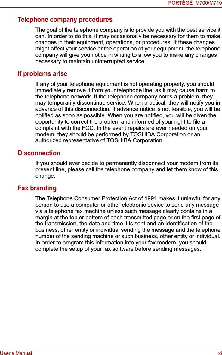 User’s Manual xiPORTÉGÉ  M700/M710Telephone company proceduresThe goal of the telephone company is to provide you with the best service it can. In order to do this, it may occasionally be necessary for them to make changes in their equipment, operations, or procedures. If these changes might affect your service or the operation of your equipment, the telephone company will give you notice in writing to allow you to make any changes necessary to maintain uninterrupted service.If problems ariseIf any of your telephone equipment is not operating properly, you should immediately remove it from your telephone line, as it may cause harm to the telephone network. If the telephone company notes a problem, they may temporarily discontinue service. When practical, they will notify you in advance of this disconnection. If advance notice is not feasible, you will be notified as soon as possible. When you are notified, you will be given the opportunity to correct the problem and informed of your right to file a complaint with the FCC. In the event repairs are ever needed on your modem, they should be performed by TOSHIBA Corporation or an authorized representative of TOSHIBA Corporation.DisconnectionIf you should ever decide to permanently disconnect your modem from its present line, please call the telephone company and let them know of this change.Fax brandingThe Telephone Consumer Protection Act of 1991 makes it unlawful for any person to use a computer or other electronic device to send any message via a telephone fax machine unless such message clearly contains in a margin at the top or bottom of each transmitted page or on the first page of the transmission, the date and time it is sent and an identification of the business, other entity or individual sending the message and the telephone number of the sending machine or such business, other entity or individual. In order to program this information into your fax modem, you should complete the setup of your fax software before sending messages.