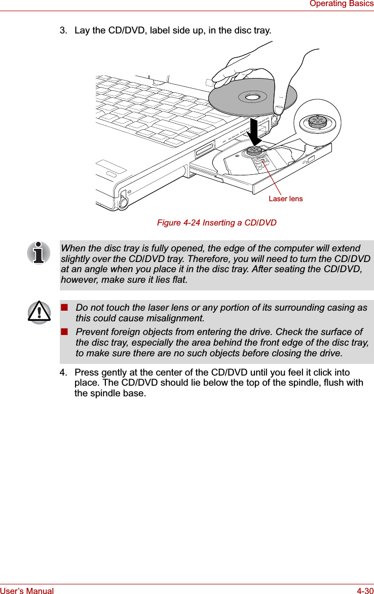 User’s Manual 4-30Operating Basics3. Lay the CD/DVD, label side up, in the disc tray. Figure 4-24 Inserting a CD/DVD4. Press gently at the center of the CD/DVD until you feel it click into place. The CD/DVD should lie below the top of the spindle, flush with the spindle base.Laser lensWhen the disc tray is fully opened, the edge of the computer will extend slightly over the CD/DVD tray. Therefore, you will need to turn the CD/DVD at an angle when you place it in the disc tray. After seating the CD/DVD, however, make sure it lies flat.■Do not touch the laser lens or any portion of its surrounding casing as this could cause misalignment.■Prevent foreign objects from entering the drive. Check the surface of the disc tray, especially the area behind the front edge of the disc tray, to make sure there are no such objects before closing the drive.