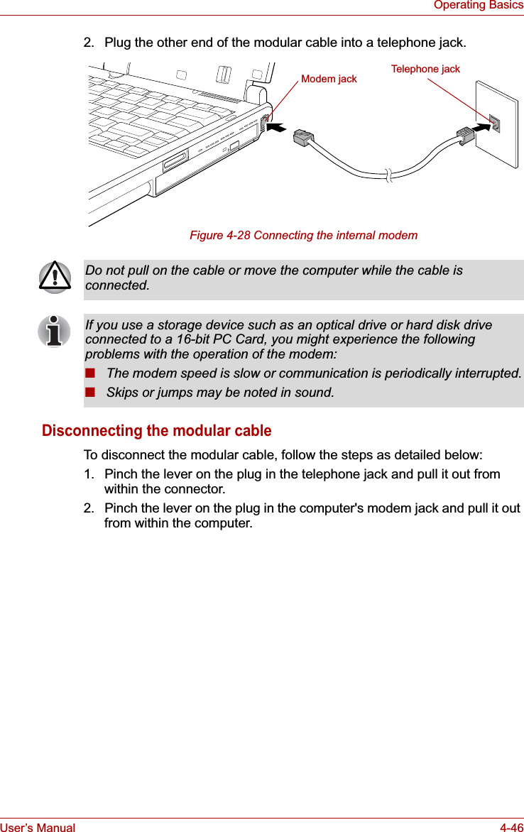 User’s Manual 4-46Operating Basics2. Plug the other end of the modular cable into a telephone jack.Figure 4-28 Connecting the internal modemDisconnecting the modular cableTo disconnect the modular cable, follow the steps as detailed below:1. Pinch the lever on the plug in the telephone jack and pull it out from within the connector.2. Pinch the lever on the plug in the computer&apos;s modem jack and pull it out from within the computer.Modem jack Telephone jackDo not pull on the cable or move the computer while the cable is connected.If you use a storage device such as an optical drive or hard disk drive connected to a 16-bit PC Card, you might experience the following problems with the operation of the modem:■The modem speed is slow or communication is periodically interrupted.■Skips or jumps may be noted in sound.