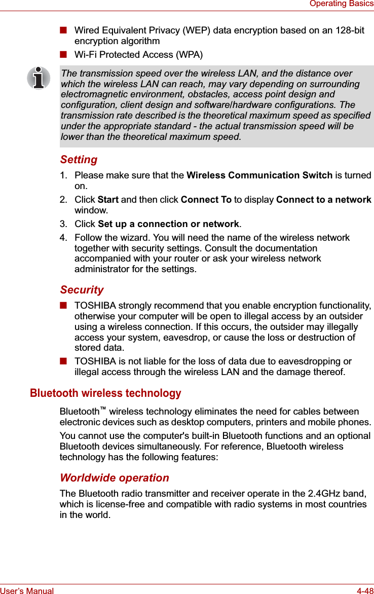 User’s Manual 4-48Operating Basics■Wired Equivalent Privacy (WEP) data encryption based on an 128-bit encryption algorithm■Wi-Fi Protected Access (WPA)Setting1. Please make sure that the Wireless Communication Switch is turned on.2. Click Start and then click Connect To to display Connect to a network window.3. Click Set up a connection or network.4. Follow the wizard. You will need the name of the wireless network together with security settings. Consult the documentation accompanied with your router or ask your wireless network administrator for the settings.Security■TOSHIBA strongly recommend that you enable encryption functionality, otherwise your computer will be open to illegal access by an outsider using a wireless connection. If this occurs, the outsider may illegally access your system, eavesdrop, or cause the loss or destruction of stored data.■TOSHIBA is not liable for the loss of data due to eavesdropping or illegal access through the wireless LAN and the damage thereof.Bluetooth wireless technologyBluetooth™ wireless technology eliminates the need for cables between electronic devices such as desktop computers, printers and mobile phones. You cannot use the computer&apos;s built-in Bluetooth functions and an optional Bluetooth devices simultaneously. For reference, Bluetooth wireless technology has the following features:Worldwide operationThe Bluetooth radio transmitter and receiver operate in the 2.4GHz band, which is license-free and compatible with radio systems in most countries in the world.The transmission speed over the wireless LAN, and the distance over which the wireless LAN can reach, may vary depending on surrounding electromagnetic environment, obstacles, access point design and configuration, client design and software/hardware configurations. The transmission rate described is the theoretical maximum speed as specified under the appropriate standard - the actual transmission speed will be lower than the theoretical maximum speed. 