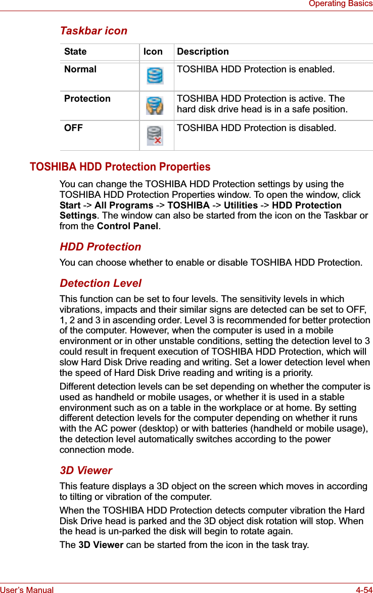 User’s Manual 4-54Operating BasicsTaskbar iconTOSHIBA HDD Protection PropertiesYou can change the TOSHIBA HDD Protection settings by using the TOSHIBA HDD Protection Properties window. To open the window, click Start -&gt; All Programs -&gt; TOSHIBA -&gt; Utilities -&gt; HDD Protection Settings. The window can also be started from the icon on the Taskbar or from the Control Panel.HDD ProtectionYou can choose whether to enable or disable TOSHIBA HDD Protection.Detection LevelThis function can be set to four levels. The sensitivity levels in which vibrations, impacts and their similar signs are detected can be set to OFF, 1, 2 and 3 in ascending order. Level 3 is recommended for better protection of the computer. However, when the computer is used in a mobile environment or in other unstable conditions, setting the detection level to 3 could result in frequent execution of TOSHIBA HDD Protection, which will slow Hard Disk Drive reading and writing. Set a lower detection level when the speed of Hard Disk Drive reading and writing is a priority.Different detection levels can be set depending on whether the computer is used as handheld or mobile usages, or whether it is used in a stable environment such as on a table in the workplace or at home. By setting different detection levels for the computer depending on whether it runs with the AC power (desktop) or with batteries (handheld or mobile usage), the detection level automatically switches according to the power connection mode.3D ViewerThis feature displays a 3D object on the screen which moves in according to tilting or vibration of the computer.When the TOSHIBA HDD Protection detects computer vibration the Hard Disk Drive head is parked and the 3D object disk rotation will stop. When the head is un-parked the disk will begin to rotate again.The 3D Viewer can be started from the icon in the task tray.State Icon DescriptionNormal TOSHIBA HDD Protection is enabled.Protection TOSHIBA HDD Protection is active. The hard disk drive head is in a safe position.OFF TOSHIBA HDD Protection is disabled.