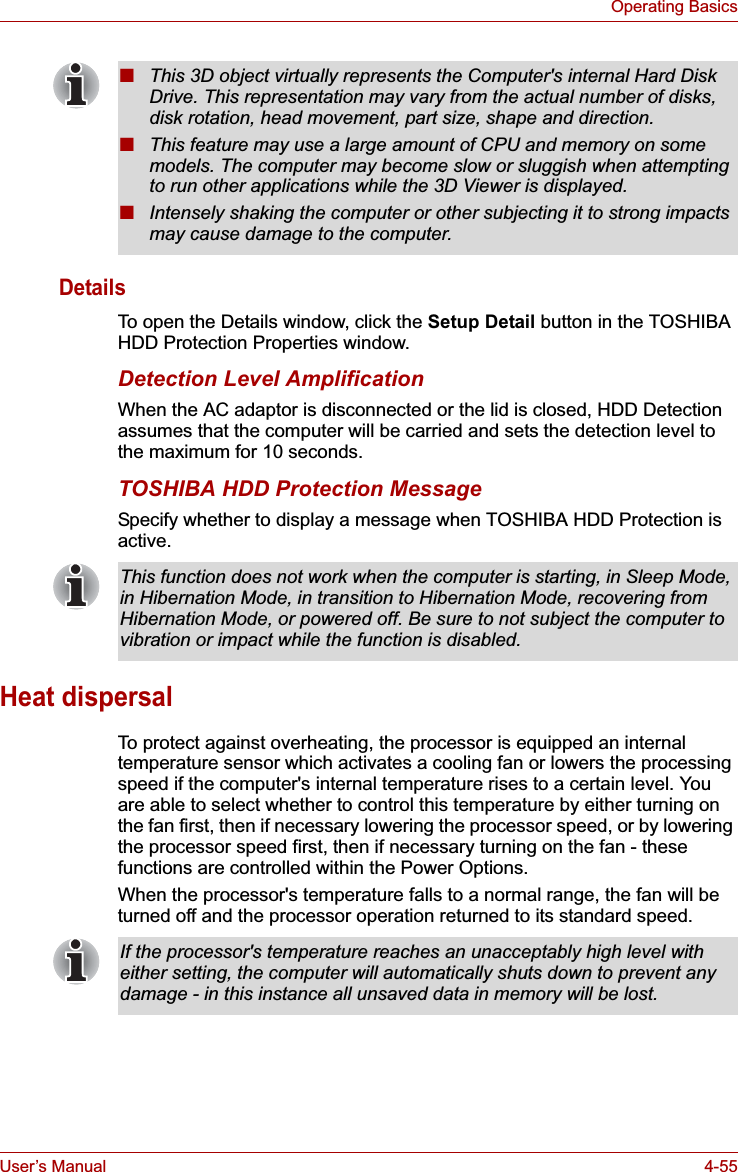 User’s Manual 4-55Operating BasicsDetailsTo open the Details window, click the Setup Detail button in the TOSHIBA HDD Protection Properties window.Detection Level AmplificationWhen the AC adaptor is disconnected or the lid is closed, HDD Detection assumes that the computer will be carried and sets the detection level to the maximum for 10 seconds.TOSHIBA HDD Protection MessageSpecify whether to display a message when TOSHIBA HDD Protection is active.Heat dispersalTo protect against overheating, the processor is equipped an internal temperature sensor which activates a cooling fan or lowers the processing speed if the computer&apos;s internal temperature rises to a certain level. You are able to select whether to control this temperature by either turning on the fan first, then if necessary lowering the processor speed, or by lowering the processor speed first, then if necessary turning on the fan - these functions are controlled within the Power Options.When the processor&apos;s temperature falls to a normal range, the fan will be turned off and the processor operation returned to its standard speed.■This 3D object virtually represents the Computer&apos;s internal Hard Disk Drive. This representation may vary from the actual number of disks, disk rotation, head movement, part size, shape and direction.■This feature may use a large amount of CPU and memory on some models. The computer may become slow or sluggish when attempting to run other applications while the 3D Viewer is displayed.■Intensely shaking the computer or other subjecting it to strong impacts may cause damage to the computer.This function does not work when the computer is starting, in Sleep Mode, in Hibernation Mode, in transition to Hibernation Mode, recovering from Hibernation Mode, or powered off. Be sure to not subject the computer to vibration or impact while the function is disabled.If the processor&apos;s temperature reaches an unacceptably high level with either setting, the computer will automatically shuts down to prevent any damage - in this instance all unsaved data in memory will be lost.