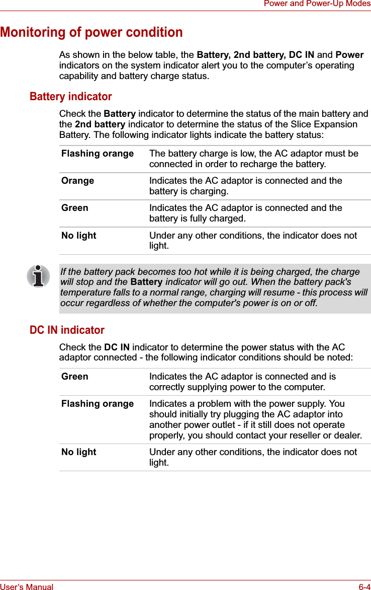 User’s Manual 6-4Power and Power-Up ModesMonitoring of power conditionAs shown in the below table, the Battery, 2nd battery, DC IN and Powerindicators on the system indicator alert you to the computer’s operating capability and battery charge status.Battery indicatorCheck the Battery indicator to determine the status of the main battery and the 2nd battery indicator to determine the status of the Slice Expansion Battery. The following indicator lights indicate the battery status:DC IN indicatorCheck the DC IN indicator to determine the power status with the AC adaptor connected - the following indicator conditions should be noted:Flashing orange The battery charge is low, the AC adaptor must be connected in order to recharge the battery.Orange Indicates the AC adaptor is connected and the battery is charging.Green Indicates the AC adaptor is connected and the battery is fully charged.No light Under any other conditions, the indicator does not light.If the battery pack becomes too hot while it is being charged, the charge will stop and the Battery indicator will go out. When the battery pack&apos;s temperature falls to a normal range, charging will resume - this process will occur regardless of whether the computer&apos;s power is on or off.Green Indicates the AC adaptor is connected and is correctly supplying power to the computer.Flashing orange Indicates a problem with the power supply. You should initially try plugging the AC adaptor into another power outlet - if it still does not operate properly, you should contact your reseller or dealer.No light Under any other conditions, the indicator does not light.