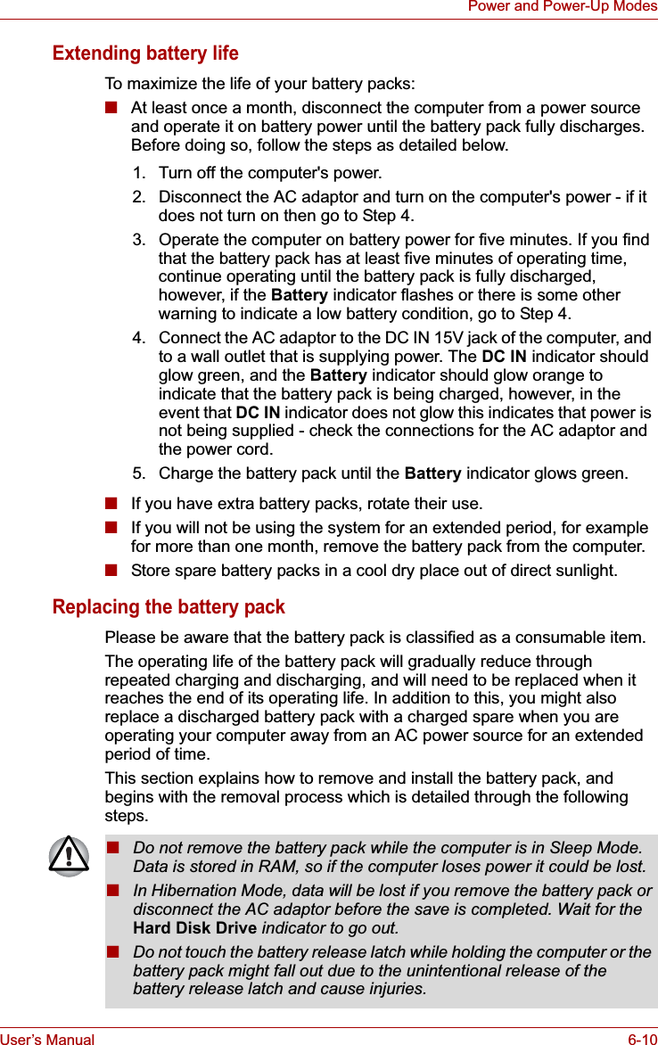 User’s Manual 6-10Power and Power-Up ModesExtending battery lifeTo maximize the life of your battery packs:■At least once a month, disconnect the computer from a power source and operate it on battery power until the battery pack fully discharges. Before doing so, follow the steps as detailed below.■If you have extra battery packs, rotate their use.■If you will not be using the system for an extended period, for example for more than one month, remove the battery pack from the computer.■Store spare battery packs in a cool dry place out of direct sunlight.Replacing the battery packPlease be aware that the battery pack is classified as a consumable item.The operating life of the battery pack will gradually reduce through repeated charging and discharging, and will need to be replaced when it reaches the end of its operating life. In addition to this, you might also replace a discharged battery pack with a charged spare when you are operating your computer away from an AC power source for an extended period of time.This section explains how to remove and install the battery pack, and begins with the removal process which is detailed through the following steps.1. Turn off the computer&apos;s power.2. Disconnect the AC adaptor and turn on the computer&apos;s power - if it does not turn on then go to Step 4.3. Operate the computer on battery power for five minutes. If you find that the battery pack has at least five minutes of operating time, continue operating until the battery pack is fully discharged, however, if the Battery indicator flashes or there is some other warning to indicate a low battery condition, go to Step 4.4. Connect the AC adaptor to the DC IN 15V jack of the computer, and to a wall outlet that is supplying power. The DC IN indicator should glow green, and the Battery indicator should glow orange to indicate that the battery pack is being charged, however, in the event that DC IN indicator does not glow this indicates that power is not being supplied - check the connections for the AC adaptor and the power cord.5. Charge the battery pack until the Battery indicator glows green.■Do not remove the battery pack while the computer is in Sleep Mode. Data is stored in RAM, so if the computer loses power it could be lost.■In Hibernation Mode, data will be lost if you remove the battery pack or disconnect the AC adaptor before the save is completed. Wait for the Hard Disk Drive indicator to go out.■Do not touch the battery release latch while holding the computer or the battery pack might fall out due to the unintentional release of the battery release latch and cause injuries.