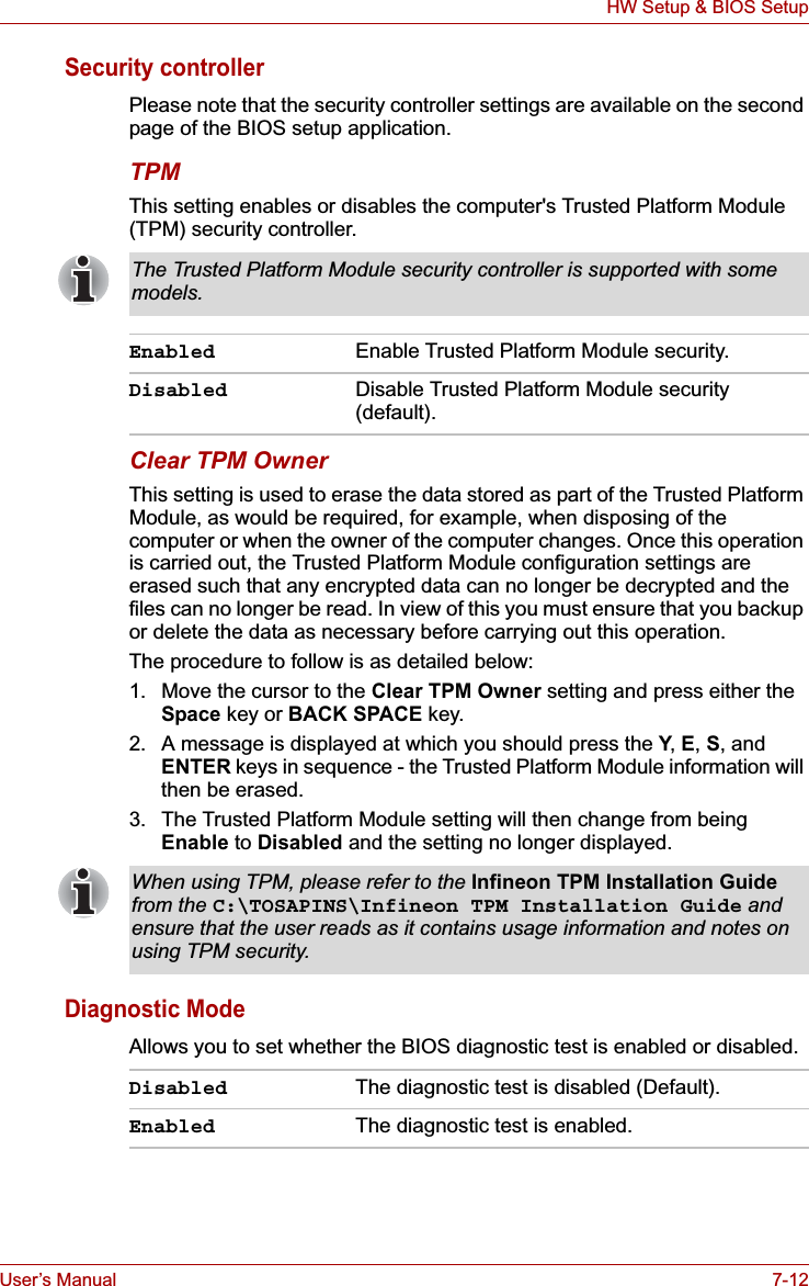 User’s Manual 7-12HW Setup &amp; BIOS SetupSecurity controllerPlease note that the security controller settings are available on the second page of the BIOS setup application.TPMThis setting enables or disables the computer&apos;s Trusted Platform Module (TPM) security controller.Clear TPM OwnerThis setting is used to erase the data stored as part of the Trusted Platform Module, as would be required, for example, when disposing of the computer or when the owner of the computer changes. Once this operation is carried out, the Trusted Platform Module configuration settings are erased such that any encrypted data can no longer be decrypted and the files can no longer be read. In view of this you must ensure that you backup or delete the data as necessary before carrying out this operation.The procedure to follow is as detailed below:1. Move the cursor to the Clear TPM Owner setting and press either the Space key or BACK SPACE key.2. A message is displayed at which you should press the Y,E,S, and ENTER keys in sequence - the Trusted Platform Module information will then be erased.3. The Trusted Platform Module setting will then change from being Enable to Disabled and the setting no longer displayed.Diagnostic ModeAllows you to set whether the BIOS diagnostic test is enabled or disabled.The Trusted Platform Module security controller is supported with some models.Enabled Enable Trusted Platform Module security.Disabled Disable Trusted Platform Module security (default).When using TPM, please refer to the Infineon TPM Installation Guidefrom the C:\TOSAPINS\Infineon TPM Installation Guide and ensure that the user reads as it contains usage information and notes on using TPM security.Disabled The diagnostic test is disabled (Default).Enabled The diagnostic test is enabled.