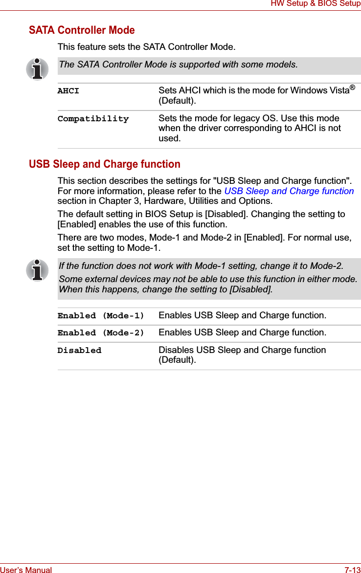 User’s Manual 7-13HW Setup &amp; BIOS SetupSATA Controller ModeThis feature sets the SATA Controller Mode.USB Sleep and Charge functionThis section describes the settings for &quot;USB Sleep and Charge function&quot;. For more information, please refer to the USB Sleep and Charge functionsection in Chapter 3, Hardware, Utilities and Options.The default setting in BIOS Setup is [Disabled]. Changing the setting to [Enabled] enables the use of this function. There are two modes, Mode-1 and Mode-2 in [Enabled]. For normal use, set the setting to Mode-1. The SATA Controller Mode is supported with some models.AHCI Sets AHCI which is the mode for Windows Vista®(Default).Compatibility Sets the mode for legacy OS. Use this mode when the driver corresponding to AHCI is not used.If the function does not work with Mode-1 setting, change it to Mode-2. Some external devices may not be able to use this function in either mode. When this happens, change the setting to [Disabled]. Enabled (Mode-1) Enables USB Sleep and Charge function.Enabled (Mode-2) Enables USB Sleep and Charge function.Disabled Disables USB Sleep and Charge function (Default).