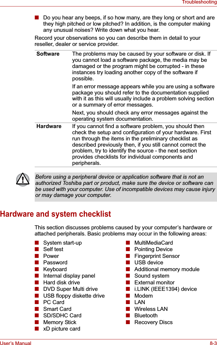 User’s Manual 8-3Troubleshooting■Do you hear any beeps, if so how many, are they long or short and are they high pitched or low pitched? In addition, is the computer making any unusual noises? Write down what you hear.Record your observations so you can describe them in detail to your reseller, dealer or service provider.Hardware and system checklistThis section discusses problems caused by your computer’s hardware or attached peripherals. Basic problems may occur in the following areas:Software The problems may be caused by your software or disk. If you cannot load a software package, the media may be damaged or the program might be corrupted - in these instances try loading another copy of the software if possible.If an error message appears while you are using a software package you should refer to the documentation supplied with it as this will usually include a problem solving section or a summary of error messages.Next, you should check any error messages against the operating system documentation.Hardware If you cannot find a software problem, you should then check the setup and configuration of your hardware. First run through the items in the preliminary checklist as described previously then, if you still cannot correct the problem, try to identify the source - the next section provides checklists for individual components and peripherals.Before using a peripheral device or application software that is not an authorized Toshiba part or product, make sure the device or software can be used with your computer. Use of incompatible devices may cause injury or may damage your computer.■System start-up■Self test■Power■Password■Keyboard■Internal display panel■Hard disk drive■DVD Super Multi drive■USB floppy diskette drive■PC Card■Smart Card■SD/SDHC Card■Memory Stick■xD picture card■MultiMediaCard■Pointing Device■Fingerprint Sensor■USB device■Additional memory module■Sound system■External monitor■i.LINK (IEEE1394) device■Modem■LAN■Wireless LAN■Bluetooth■Recovery Discs