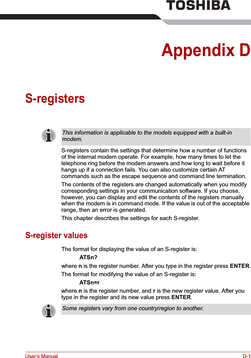 User’s Manual D-1Appendix DS-registersS-registers contain the settings that determine how a number of functions of the internal modem operate. For example, how many times to let the telephone ring before the modem answers and how long to wait before it hangs up if a connection fails. You can also customize certain AT commands such as the escape sequence and command line termination. The contents of the registers are changed automatically when you modify corresponding settings in your communication software. If you choose, however, you can display and edit the contents of the registers manually when the modem is in command mode. If the value is out of the acceptable range, then an error is generated.This chapter describes the settings for each S-register.S-register valuesThe format for displaying the value of an S-register is:ATSn?where n is the register number. After you type in the register press ENTER.The format for modifying the value of an S-register is:ATSn=rwhere n is the register number, and r is the new register value. After you type in the register and its new value press ENTER.This information is applicable to the models equipped with a built-in modem.Some registers vary from one country/region to another.