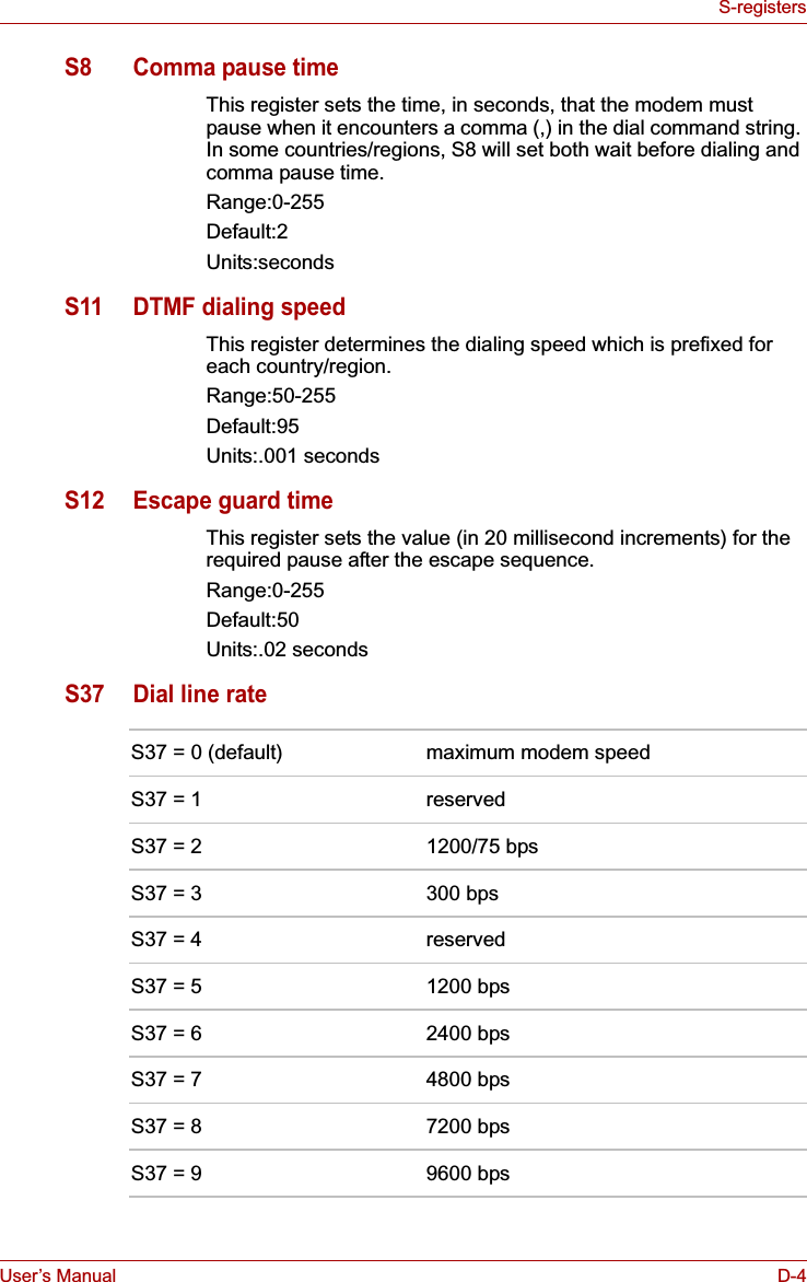 User’s Manual D-4S-registersS8 Comma pause timeThis register sets the time, in seconds, that the modem must pause when it encounters a comma (,) in the dial command string. In some countries/regions, S8 will set both wait before dialing and comma pause time.Range:0-255Default:2Units:secondsS11 DTMF dialing speedThis register determines the dialing speed which is prefixed for each country/region. Range:50-255Default:95Units:.001 secondsS12 Escape guard timeThis register sets the value (in 20 millisecond increments) for the required pause after the escape sequence.Range:0-255Default:50Units:.02 secondsS37 Dial line rateS37 = 0 (default) maximum modem speedS37 = 1 reservedS37 = 2 1200/75 bpsS37 = 3 300 bpsS37 = 4 reservedS37 = 5 1200 bpsS37 = 6 2400 bpsS37 = 7 4800 bpsS37 = 8 7200 bpsS37 = 9 9600 bps