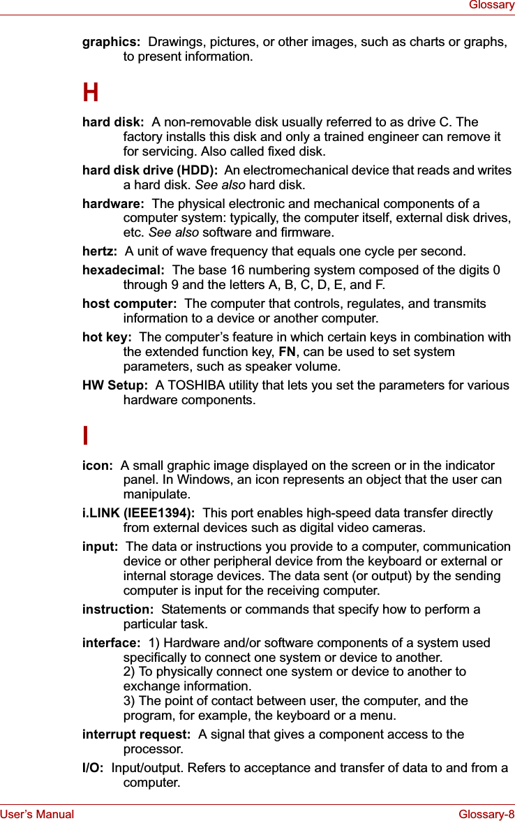 User’s Manual Glossary-8Glossarygraphics:  Drawings, pictures, or other images, such as charts or graphs, to present information.Hhard disk:  A non-removable disk usually referred to as drive C. The factory installs this disk and only a trained engineer can remove it for servicing. Also called fixed disk.hard disk drive (HDD):  An electromechanical device that reads and writes a hard disk. See also hard disk.hardware:  The physical electronic and mechanical components of a computer system: typically, the computer itself, external disk drives, etc. See also software and firmware.hertz: A unit of wave frequency that equals one cycle per second.hexadecimal:  The base 16 numbering system composed of the digits 0 through 9 and the letters A, B, C, D, E, and F.host computer:  The computer that controls, regulates, and transmits information to a device or another computer.hot key:  The computer’s feature in which certain keys in combination with the extended function key, FN, can be used to set system parameters, such as speaker volume.HW Setup: A TOSHIBA utility that lets you set the parameters for various hardware components.Iicon:  A small graphic image displayed on the screen or in the indicator panel. In Windows, an icon represents an object that the user can manipulate.i.LINK (IEEE1394):  This port enables high-speed data transfer directly from external devices such as digital video cameras.input: The data or instructions you provide to a computer, communication device or other peripheral device from the keyboard or external or internal storage devices. The data sent (or output) by the sending computer is input for the receiving computer.instruction:  Statements or commands that specify how to perform a particular task.interface:  1) Hardware and/or software components of a system used specifically to connect one system or device to another. 2) To physically connect one system or device to another to exchange information. 3) The point of contact between user, the computer, and the program, for example, the keyboard or a menu.interrupt request:  A signal that gives a component access to the processor.I/O:  Input/output. Refers to acceptance and transfer of data to and from a computer.