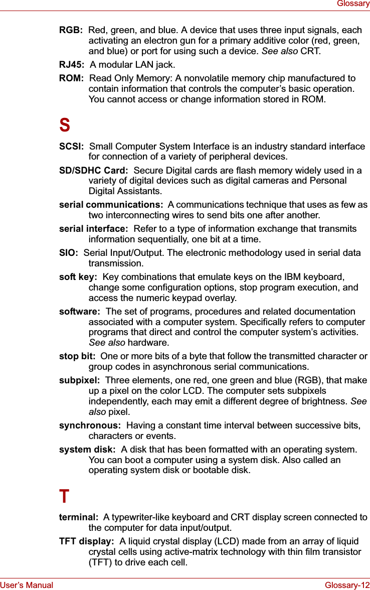 User’s Manual Glossary-12GlossaryRGB:  Red, green, and blue. A device that uses three input signals, each activating an electron gun for a primary additive color (red, green, and blue) or port for using such a device. See also CRT.RJ45:  A modular LAN jack.ROM: Read Only Memory: A nonvolatile memory chip manufactured to contain information that controls the computer’s basic operation. You cannot access or change information stored in ROM.SSCSI:  Small Computer System Interface is an industry standard interface for connection of a variety of peripheral devices.SD/SDHC Card:  Secure Digital cards are flash memory widely used in a variety of digital devices such as digital cameras and Personal Digital Assistants.serial communications:  A communications technique that uses as few as two interconnecting wires to send bits one after another.serial interface:  Refer to a type of information exchange that transmits information sequentially, one bit at a time.SIO:  Serial Input/Output. The electronic methodology used in serial data transmission.soft key:  Key combinations that emulate keys on the IBM keyboard, change some configuration options, stop program execution, and access the numeric keypad overlay.software:  The set of programs, procedures and related documentation associated with a computer system. Specifically refers to computer programs that direct and control the computer system’s activities. See also hardware.stop bit:  One or more bits of a byte that follow the transmitted character or group codes in asynchronous serial communications.subpixel:  Three elements, one red, one green and blue (RGB), that make up a pixel on the color LCD. The computer sets subpixels independently, each may emit a different degree of brightness. Seealso pixel.synchronous:  Having a constant time interval between successive bits, characters or events.system disk:  A disk that has been formatted with an operating system. You can boot a computer using a system disk. Also called an operating system disk or bootable disk.Tterminal:  A typewriter-like keyboard and CRT display screen connected to the computer for data input/output.TFT display:  A liquid crystal display (LCD) made from an array of liquid crystal cells using active-matrix technology with thin film transistor (TFT) to drive each cell.