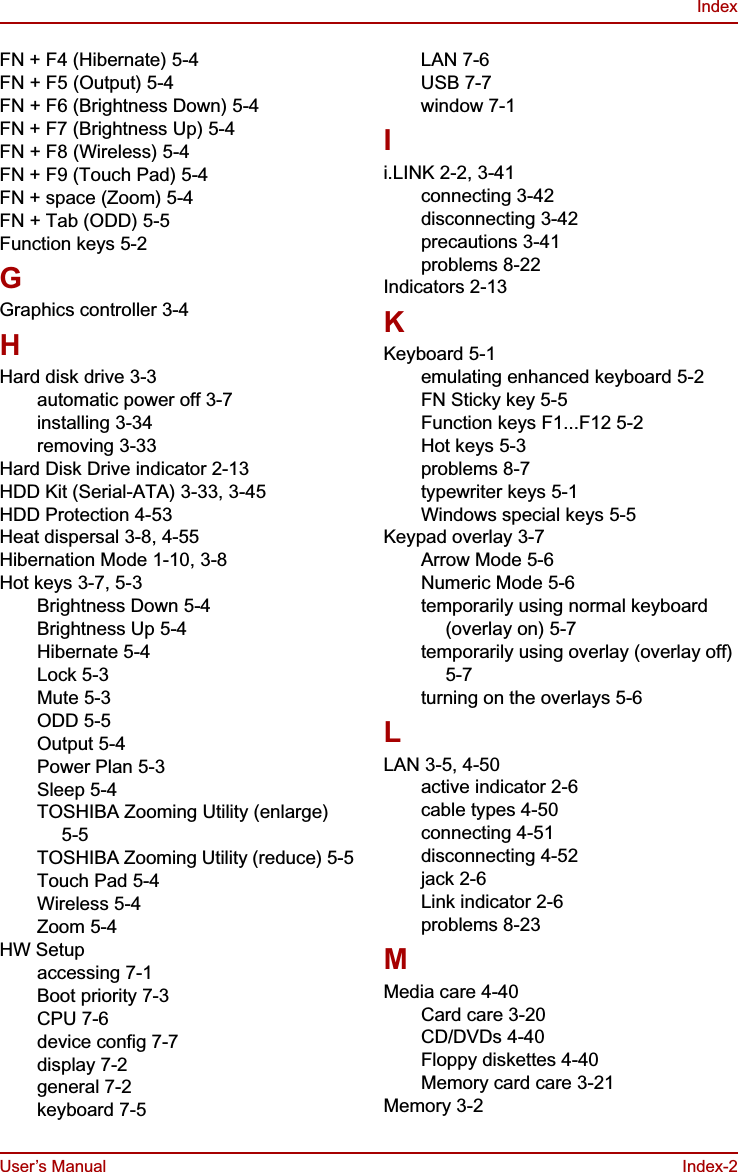 User’s Manual Index-2IndexFN + F4 (Hibernate) 5-4FN + F5 (Output) 5-4FN + F6 (Brightness Down) 5-4FN + F7 (Brightness Up) 5-4FN + F8 (Wireless) 5-4FN + F9 (Touch Pad) 5-4FN + space (Zoom) 5-4FN + Tab (ODD) 5-5Function keys 5-2GGraphics controller 3-4HHard disk drive 3-3automatic power off 3-7installing 3-34removing 3-33Hard Disk Drive indicator 2-13HDD Kit (Serial-ATA) 3-33, 3-45HDD Protection 4-53Heat dispersal 3-8, 4-55Hibernation Mode 1-10, 3-8Hot keys 3-7, 5-3Brightness Down 5-4Brightness Up 5-4Hibernate 5-4Lock 5-3Mute 5-3ODD 5-5Output 5-4Power Plan 5-3Sleep 5-4TOSHIBA Zooming Utility (enlarge) 5-5TOSHIBA Zooming Utility (reduce) 5-5Touch Pad 5-4Wireless 5-4Zoom 5-4HW Setupaccessing 7-1Boot priority 7-3CPU 7-6device config 7-7display 7-2general 7-2keyboard 7-5LAN 7-6USB 7-7window 7-1Ii.LINK 2-2, 3-41connecting 3-42disconnecting 3-42precautions 3-41problems 8-22Indicators 2-13KKeyboard 5-1emulating enhanced keyboard 5-2FN Sticky key 5-5Function keys F1...F12 5-2Hot keys 5-3problems 8-7typewriter keys 5-1Windows special keys 5-5Keypad overlay 3-7Arrow Mode 5-6Numeric Mode 5-6temporarily using normal keyboard (overlay on) 5-7temporarily using overlay (overlay off) 5-7turning on the overlays 5-6LLAN 3-5, 4-50active indicator 2-6cable types 4-50connecting 4-51disconnecting 4-52jack 2-6Link indicator 2-6problems 8-23MMedia care 4-40Card care 3-20CD/DVDs 4-40Floppy diskettes 4-40Memory card care 3-21Memory 3-2