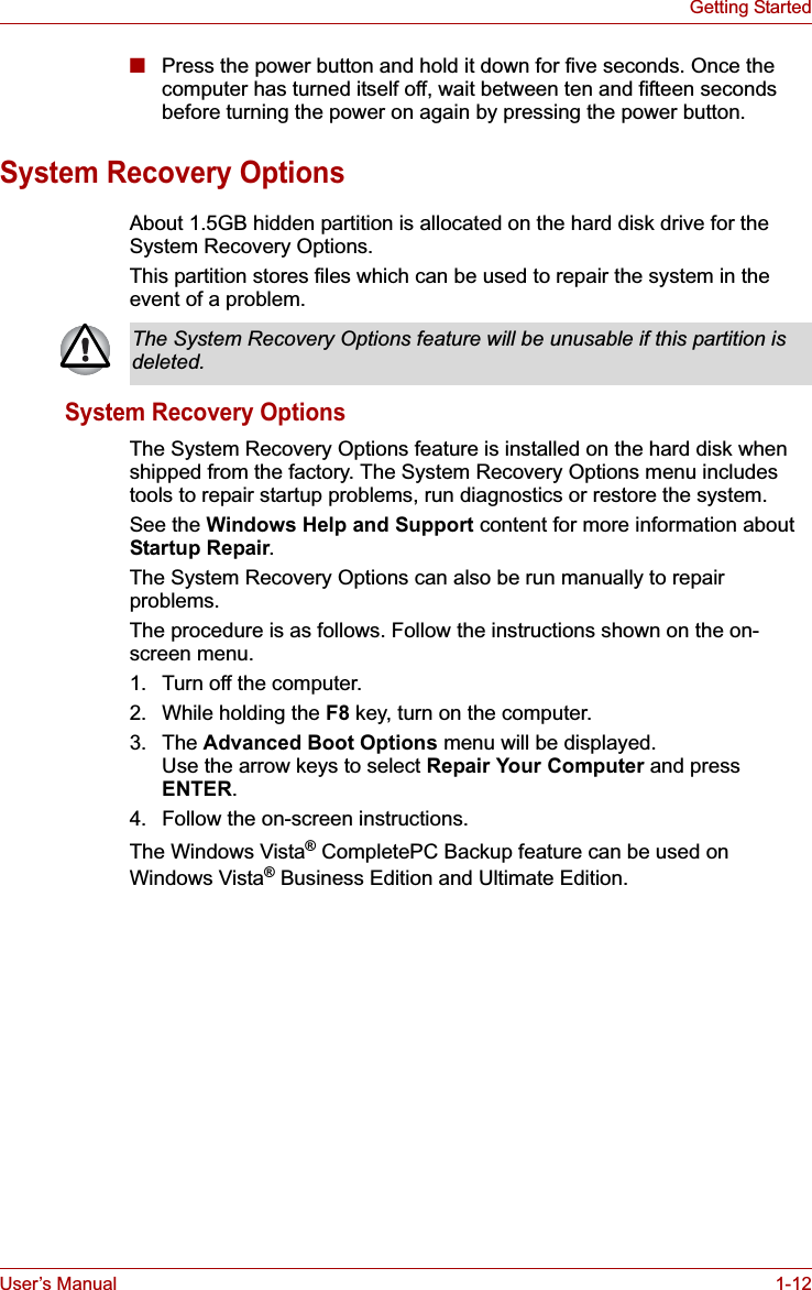 User’s Manual 1-12Getting Started■Press the power button and hold it down for five seconds. Once the computer has turned itself off, wait between ten and fifteen seconds before turning the power on again by pressing the power button.System Recovery OptionsAbout 1.5GB hidden partition is allocated on the hard disk drive for the System Recovery Options.This partition stores files which can be used to repair the system in the event of a problem.System Recovery OptionsThe System Recovery Options feature is installed on the hard disk when shipped from the factory. The System Recovery Options menu includes tools to repair startup problems, run diagnostics or restore the system.See the Windows Help and Support content for more information about Startup Repair.The System Recovery Options can also be run manually to repair problems.The procedure is as follows. Follow the instructions shown on the on-screen menu.1. Turn off the computer.2. While holding the F8 key, turn on the computer.3. The Advanced Boot Options menu will be displayed. Use the arrow keys to select Repair Your Computer and press ENTER.4. Follow the on-screen instructions.The Windows Vista® CompletePC Backup feature can be used on Windows Vista® Business Edition and Ultimate Edition.The System Recovery Options feature will be unusable if this partition is deleted.