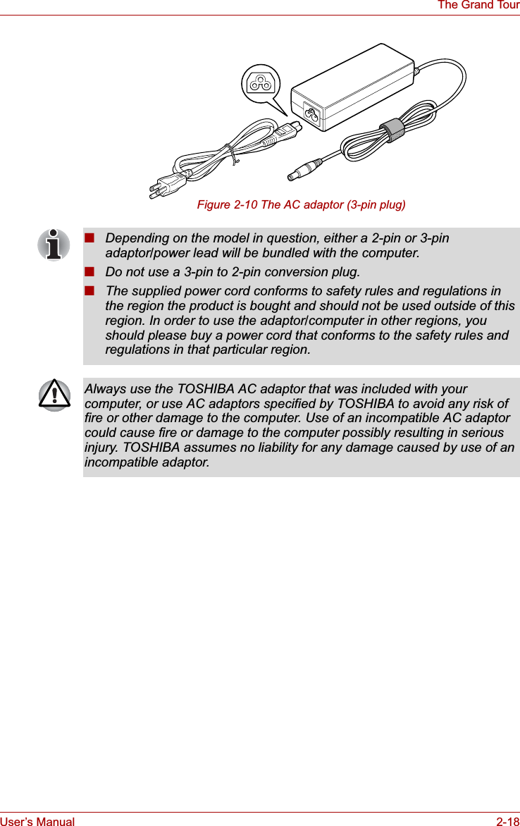 User’s Manual 2-18The Grand TourFigure 2-10 The AC adaptor (3-pin plug)■Depending on the model in question, either a 2-pin or 3-pin adaptor/power lead will be bundled with the computer.■Do not use a 3-pin to 2-pin conversion plug.■The supplied power cord conforms to safety rules and regulations in the region the product is bought and should not be used outside of this region. In order to use the adaptor/computer in other regions, you should please buy a power cord that conforms to the safety rules and regulations in that particular region.Always use the TOSHIBA AC adaptor that was included with your computer, or use AC adaptors specified by TOSHIBA to avoid any risk of fire or other damage to the computer. Use of an incompatible AC adaptor could cause fire or damage to the computer possibly resulting in serious injury. TOSHIBA assumes no liability for any damage caused by use of an incompatible adaptor.