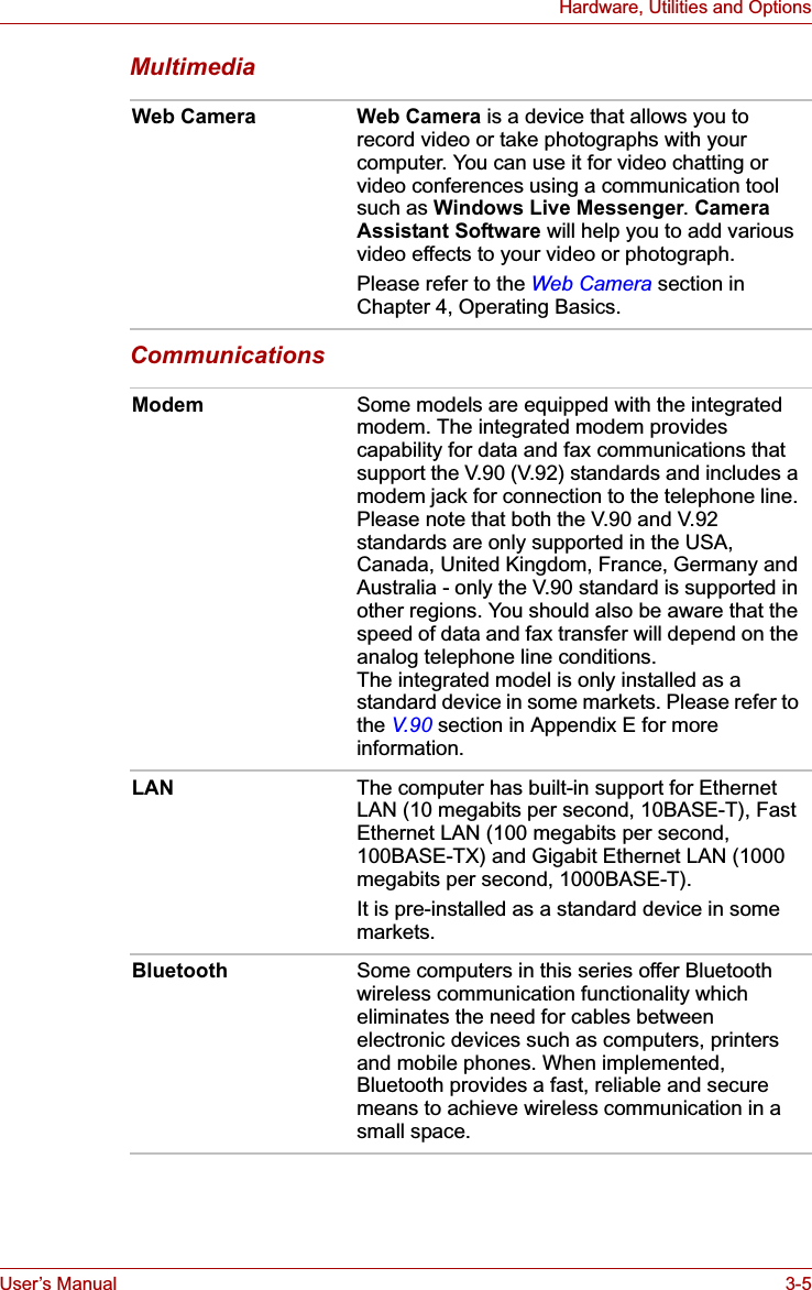 User’s Manual 3-5Hardware, Utilities and OptionsMultimediaCommunicationsWeb Camera Web Camera is a device that allows you to record video or take photographs with your computer. You can use it for video chatting or video conferences using a communication tool such as Windows Live Messenger.Camera Assistant Software will help you to add various video effects to your video or photograph.Please refer to the Web Camera section in Chapter 4, Operating Basics.Modem Some models are equipped with the integrated modem. The integrated modem provides capability for data and fax communications that support the V.90 (V.92) standards and includes a modem jack for connection to the telephone line. Please note that both the V.90 and V.92 standards are only supported in the USA, Canada, United Kingdom, France, Germany and Australia - only the V.90 standard is supported in other regions. You should also be aware that the speed of data and fax transfer will depend on the analog telephone line conditions.The integrated model is only installed as a standard device in some markets. Please refer to the V.90 section in Appendix E for more information.LAN The computer has built-in support for Ethernet LAN (10 megabits per second, 10BASE-T), Fast Ethernet LAN (100 megabits per second, 100BASE-TX) and Gigabit Ethernet LAN (1000 megabits per second, 1000BASE-T).It is pre-installed as a standard device in some markets.Bluetooth Some computers in this series offer Bluetooth wireless communication functionality which eliminates the need for cables between electronic devices such as computers, printers and mobile phones. When implemented, Bluetooth provides a fast, reliable and secure means to achieve wireless communication in a small space.