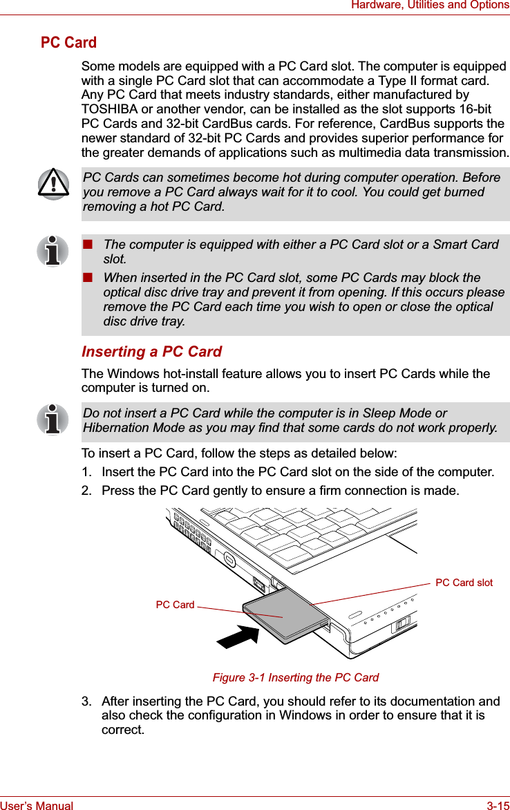 User’s Manual 3-15Hardware, Utilities and OptionsPC CardSome models are equipped with a PC Card slot. The computer is equipped with a single PC Card slot that can accommodate a Type II format card. Any PC Card that meets industry standards, either manufactured by TOSHIBA or another vendor, can be installed as the slot supports 16-bit PC Cards and 32-bit CardBus cards. For reference, CardBus supports the newer standard of 32-bit PC Cards and provides superior performance for the greater demands of applications such as multimedia data transmission.Inserting a PC CardThe Windows hot-install feature allows you to insert PC Cards while the computer is turned on.To insert a PC Card, follow the steps as detailed below:1. Insert the PC Card into the PC Card slot on the side of the computer.2. Press the PC Card gently to ensure a firm connection is made.Figure 3-1 Inserting the PC Card3. After inserting the PC Card, you should refer to its documentation and also check the configuration in Windows in order to ensure that it is correct.PC Cards can sometimes become hot during computer operation. Before you remove a PC Card always wait for it to cool. You could get burned removing a hot PC Card.■The computer is equipped with either a PC Card slot or a Smart Card slot.■When inserted in the PC Card slot, some PC Cards may block the optical disc drive tray and prevent it from opening. If this occurs please remove the PC Card each time you wish to open or close the optical disc drive tray.Do not insert a PC Card while the computer is in Sleep Mode or Hibernation Mode as you may find that some cards do not work properly.PC CardPC Card slot