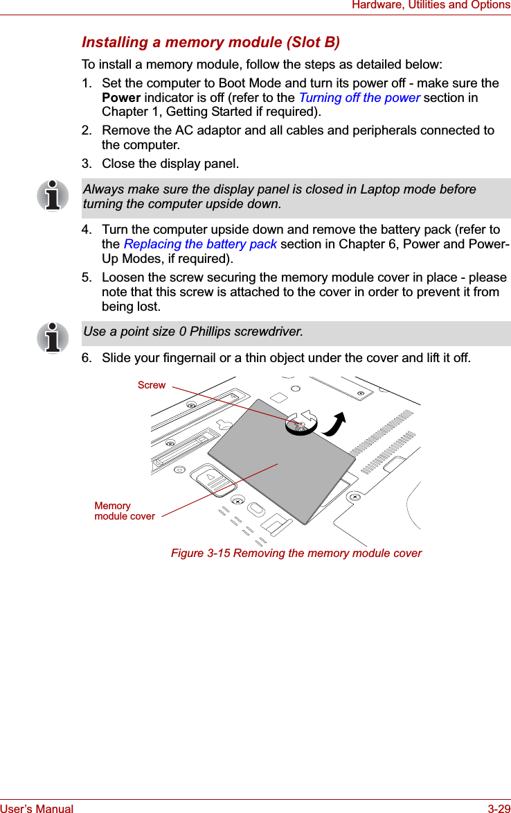 User’s Manual 3-29Hardware, Utilities and OptionsInstalling a memory module (Slot B)To install a memory module, follow the steps as detailed below:1. Set the computer to Boot Mode and turn its power off - make sure the Power indicator is off (refer to the Turning off the power section in Chapter 1, Getting Started if required).2. Remove the AC adaptor and all cables and peripherals connected to the computer.3. Close the display panel.4. Turn the computer upside down and remove the battery pack (refer to the Replacing the battery pack section in Chapter 6, Power and Power-Up Modes, if required).5. Loosen the screw securing the memory module cover in place - please note that this screw is attached to the cover in order to prevent it from being lost.6. Slide your fingernail or a thin object under the cover and lift it off.Figure 3-15 Removing the memory module coverAlways make sure the display panel is closed in Laptop mode before turning the computer upside down.Use a point size 0 Phillips screwdriver.ScrewMemory module cover