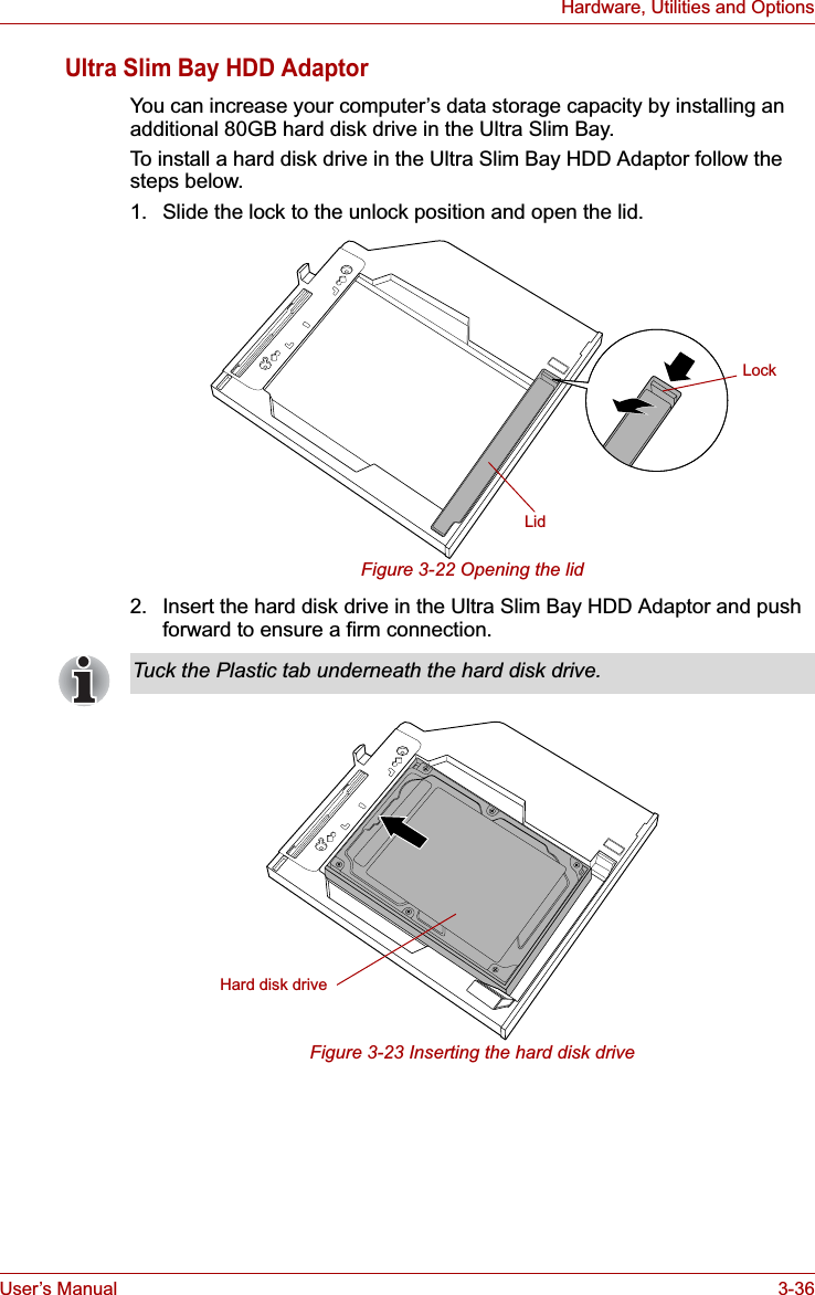 User’s Manual 3-36Hardware, Utilities and OptionsUltra Slim Bay HDD AdaptorYou can increase your computer’s data storage capacity by installing an additional 80GB hard disk drive in the Ultra Slim Bay.To install a hard disk drive in the Ultra Slim Bay HDD Adaptor follow the steps below.1. Slide the lock to the unlock position and open the lid.Figure 3-22 Opening the lid2. Insert the hard disk drive in the Ultra Slim Bay HDD Adaptor and push forward to ensure a firm connection.Figure 3-23 Inserting the hard disk driveLidLockTuck the Plastic tab underneath the hard disk drive.Hard disk drive