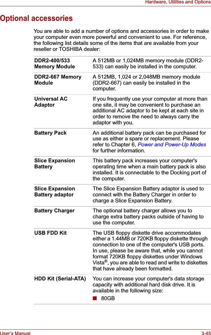 User’s Manual 3-45Hardware, Utilities and OptionsOptional accessoriesYou are able to add a number of options and accessories in order to make your computer even more powerful and convenient to use. For reference, the following list details some of the items that are available from your reseller or TOSHIBA dealer:DDR2-400/533 Memory Module A 512MB or 1,024MB memory module (DDR2-533) can easily be installed in the computer.DDR2-667 Memory Module A 512MB, 1,024 or 2,048MB memory module (DDR2-667) can easily be installed in the computer.Universal AC Adaptor If you frequently use your computer at more than one site, it may be convenient to purchase an additional AC adaptor to be kept at each site in order to remove the need to always carry the adaptor with you.Battery Pack An additional battery pack can be purchased for use as either a spare or replacement. Please refer to Chapter 6, Power and Power-Up Modesfor further information.Slice Expansion Battery This battery pack increases your computer&apos;s operating time when a main battery pack is also installed. It is connectable to the Docking port of the computer.Slice Expansion Battery adaptor The Slice Expansion Battery adaptor is used to connect with the Battery Charger in order to charge a Slice Expansion Battery.Battery Charger The optional battery charger allows you to charge extra battery packs outside of having to use the computer.USB FDD Kit The USB floppy diskette drive accommodates either a 1.44MB or 720KB floppy diskette through connection to one of the computer&apos;s USB ports. In use, please be aware that, while you cannot format 720KB floppy diskettes under Windows Vista®, you are able to read and write to diskettes that have already been formatted.HDD Kit (Serial-ATA) You can increase your computer&apos;s data storage capacity with additional hard disk drive. It is available in the following size:■80GB