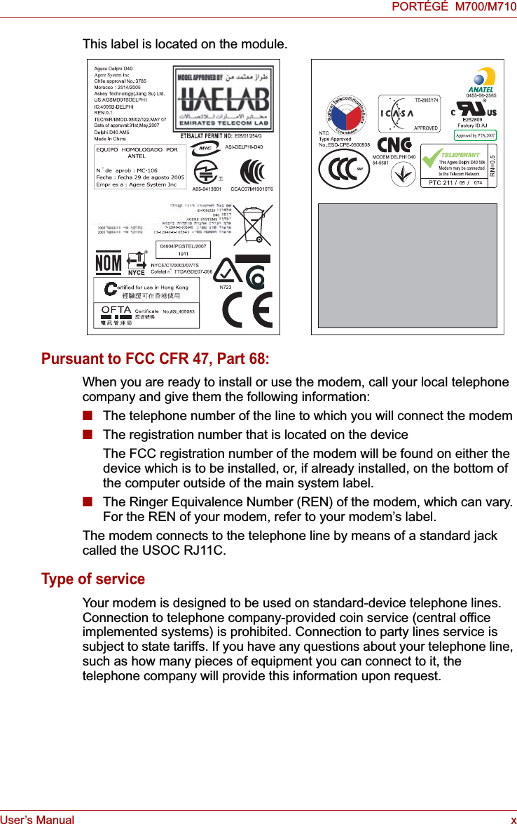 User’s Manual xPORTÉGÉ  M700/M710This label is located on the module.Pursuant to FCC CFR 47, Part 68:When you are ready to install or use the modem, call your local telephone company and give them the following information:■The telephone number of the line to which you will connect the modem■The registration number that is located on the deviceThe FCC registration number of the modem will be found on either the device which is to be installed, or, if already installed, on the bottom of the computer outside of the main system label.■The Ringer Equivalence Number (REN) of the modem, which can vary. For the REN of your modem, refer to your modem’s label.The modem connects to the telephone line by means of a standard jack called the USOC RJ11C.Type of serviceYour modem is designed to be used on standard-device telephone lines. Connection to telephone company-provided coin service (central office implemented systems) is prohibited. Connection to party lines service is subject to state tariffs. If you have any questions about your telephone line, such as how many pieces of equipment you can connect to it, the telephone company will provide this information upon request.
