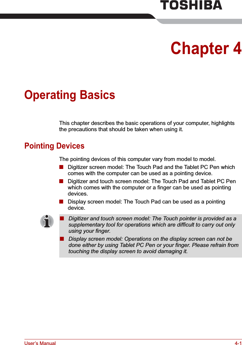 User’s Manual 4-1Chapter 4Operating BasicsThis chapter describes the basic operations of your computer, highlights the precautions that should be taken when using it.Pointing DevicesThe pointing devices of this computer vary from model to model.■Digitizer screen model: The Touch Pad and the Tablet PC Pen which comes with the computer can be used as a pointing device.■Digitizer and touch screen model: The Touch Pad and Tablet PC Pen which comes with the computer or a finger can be used as pointing devices.■Display screen model: The Touch Pad can be used as a pointing device.■Digitizer and touch screen model: The Touch pointer is provided as a supplementary tool for operations which are difficult to carry out only using your finger.■Display screen model: Operations on the display screen can not be done either by using Tablet PC Pen or your finger. Please refrain from touching the display screen to avoid damaging it.