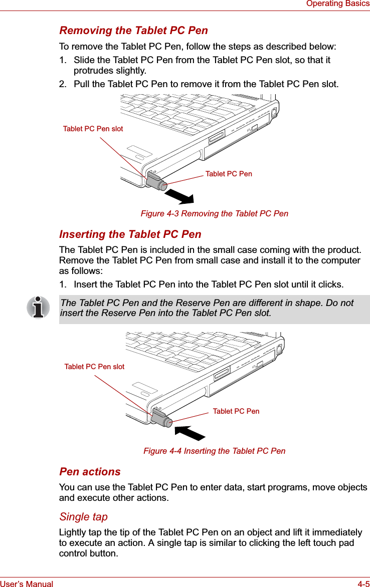 User’s Manual 4-5Operating BasicsRemoving the Tablet PC PenTo remove the Tablet PC Pen, follow the steps as described below:1. Slide the Tablet PC Pen from the Tablet PC Pen slot, so that it protrudes slightly.2. Pull the Tablet PC Pen to remove it from the Tablet PC Pen slot.Figure 4-3 Removing the Tablet PC PenInserting the Tablet PC PenThe Tablet PC Pen is included in the small case coming with the product. Remove the Tablet PC Pen from small case and install it to the computer as follows:1. Insert the Tablet PC Pen into the Tablet PC Pen slot until it clicks.Figure 4-4 Inserting the Tablet PC PenPen actionsYou can use the Tablet PC Pen to enter data, start programs, move objects and execute other actions.Single tapLightly tap the tip of the Tablet PC Pen on an object and lift it immediately to execute an action. A single tap is similar to clicking the left touch pad control button.Tablet PC PenTablet PC Pen slotThe Tablet PC Pen and the Reserve Pen are different in shape. Do not insert the Reserve Pen into the Tablet PC Pen slot.Tablet PC Pen slotTable t PC Pen